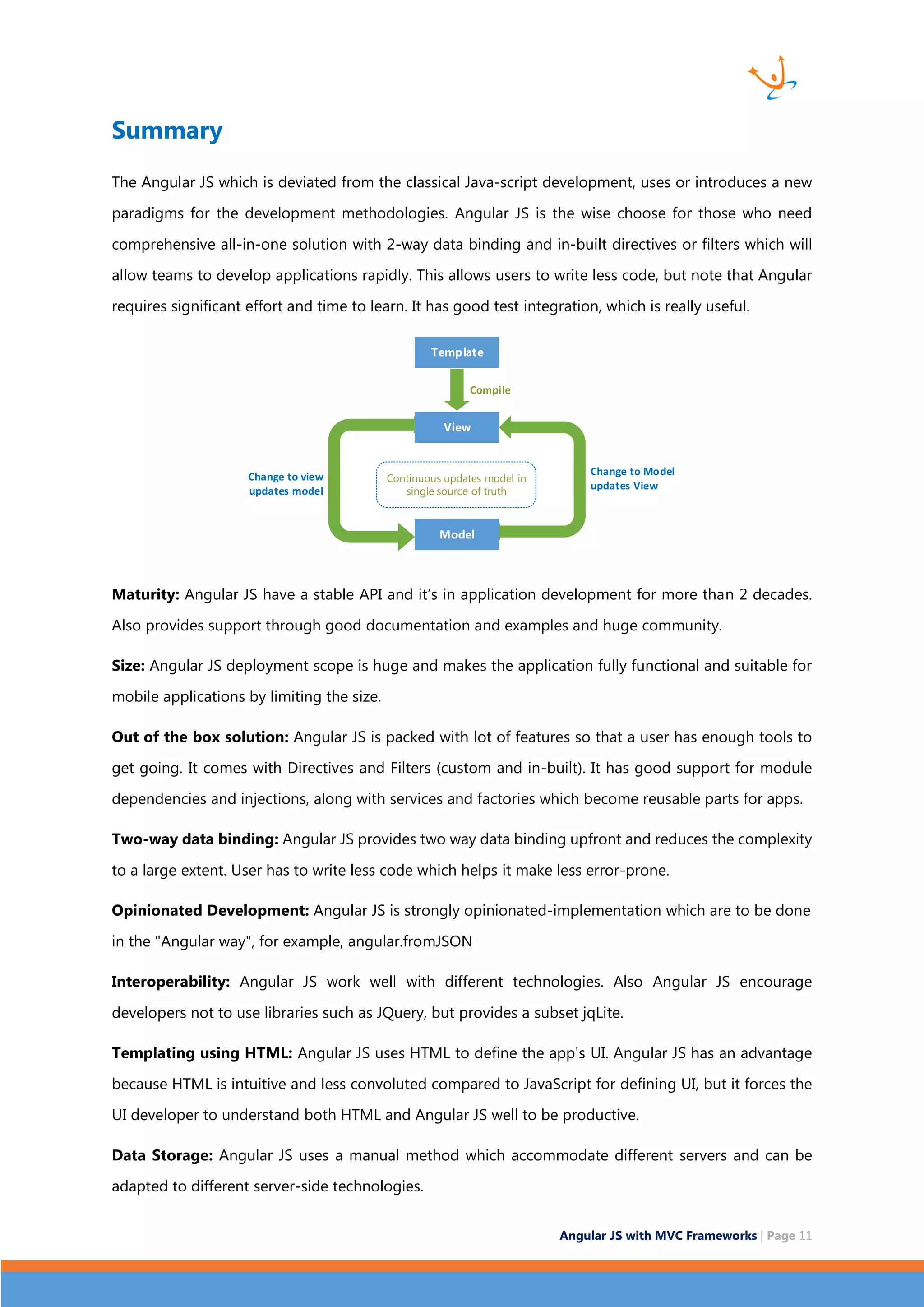 Angular JS with MVC Frameworks | Page 11 Summary The Angular JS which is deviated from the classical Java-script development, uses or introduces a new paradigms for the development methodologies. Angular JS is the wise choose for those who need comprehensive all-in-one solution with 2-way data binding and in-built directives or filters which will allow teams to develop applications rapidly. This allows users to write less code, but note that Angular requires significant effort and time to learn. It has good test integration, which is really useful. Template View Model Compile Continuous updates model in single source of truth Change to view updates model Change to Model updates View Maturity: Angular JS have a stable API and it’s in application development for more than 2 decades. Also provides support through good documentation and examples and huge community. Size: Angular JS deployment scope is huge and makes the application fully functional and suitable for mobile applications by limiting the size. Out of the box solution: Angular JS is packed with lot of features so that a user has enough tools to get going. It comes with Directives and Filters (custom and in-built). It has good support for module dependencies and injections, along with services and factories which become reusable parts for apps. Two-way data binding: Angular JS provides two way data binding upfront and reduces the complexity to a large extent. User has to write less code which helps it make less error-prone. Opinionated Development: Angular JS is strongly opinionated-implementation which are to be done in the "Angular way", for example, angular.fromJSON Interoperability: Angular JS work well with different technologies. Also Angular JS encourage developers not to use libraries such as JQuery, but provides a subset jqLite. Templating using HTML: Angular JS uses HTML to define the app's UI. Angular JS has an advantage because HTML is intuitive and less convoluted compared to JavaScript for defining UI, but it forces the UI developer to understand both HTML and Angular JS well to be productive. Data Storage: Angular JS uses a manual method which accommodate different servers and can be adapted to different server-side technologies. 