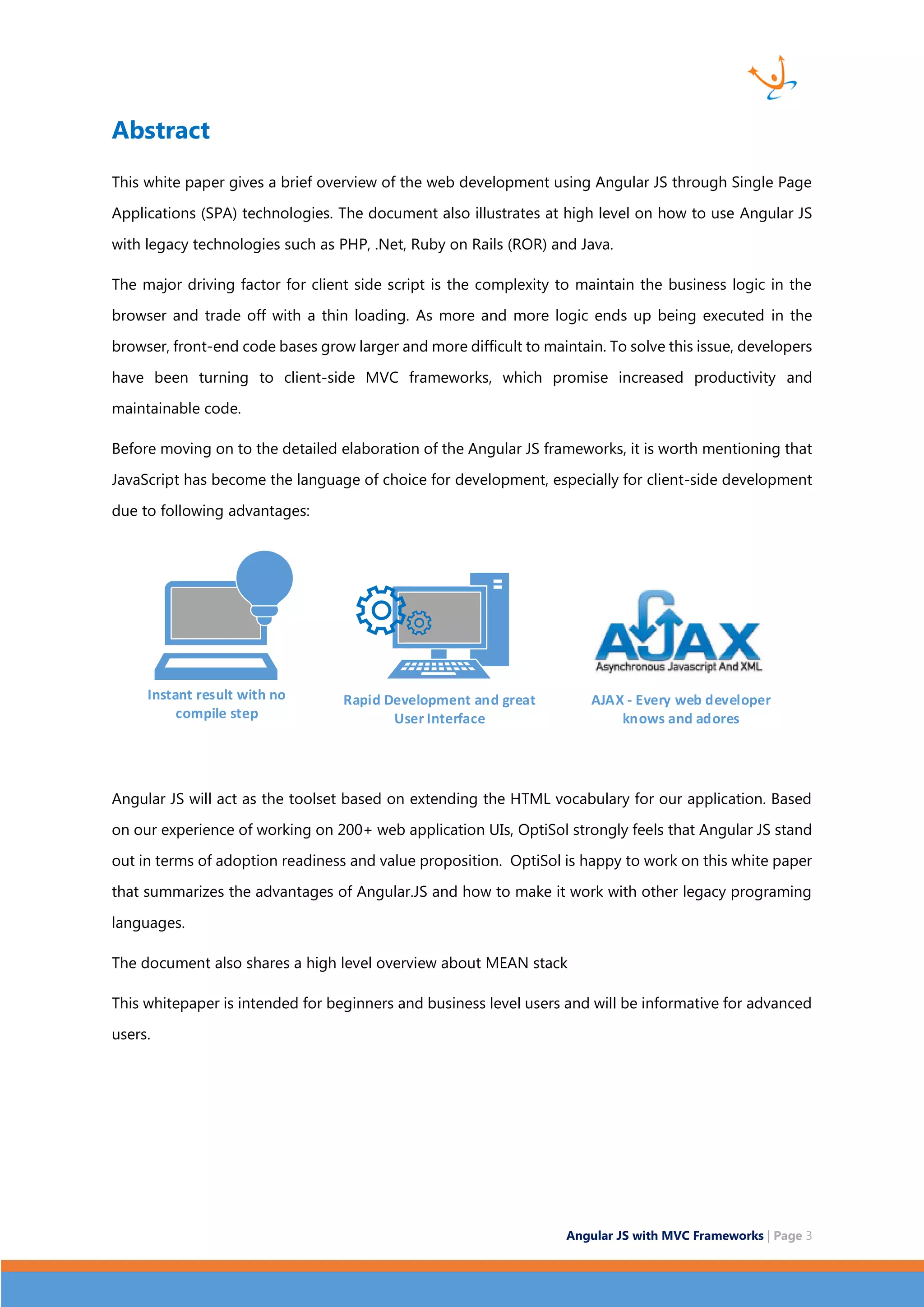 Angular JS with MVC Frameworks | Page 3 Abstract This white paper gives a brief overview of the web development using Angular JS through Single Page Applications (SPA) technologies. The document also illustrates at high level on how to use Angular JS with legacy technologies such as PHP, .Net, Ruby on Rails (ROR) and Java. The major driving factor for client side script is the complexity to maintain the business logic in the browser and trade off with a thin loading. As more and more logic ends up being executed in the browser, front-end code bases grow larger and more difficult to maintain. To solve this issue, developers have been turning to client-side MVC frameworks, which promise increased productivity and maintainable code. Before moving on to the detailed elaboration of the Angular JS frameworks, it is worth mentioning that JavaScript has become the language of choice for development, especially for client-side development due to following advantages: Instant result with no compile step Rapid Development and great User Interface AJAX - Every web developer knows and adores Angular JS will act as the toolset based on extending the HTML vocabulary for our application. Based on our experience of working on 200+ web application UIs, OptiSol strongly feels that Angular JS stand out in terms of adoption readiness and value proposition. OptiSol is happy to work on this white paper that summarizes the advantages of Angular.JS and how to make it work with other legacy programing languages. The document also shares a high level overview about MEAN stack This whitepaper is intended for beginners and business level users and will be informative for advanced users. 