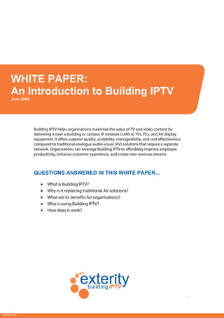 [Type text]
1
WHITE PAPER: An Introduction to Building IPTV
Version 7.0
Building IPTV helps organisations maximise the value of TV and video content by
delivering it over a building or campus IP network (LAN) to TVs, PCs, and AV display
equipment. It offers superior quality, scalability, manageability, and cost effectiveness
compared to traditional analogue audio-visual (AV) solutions that require a separate
network. Organisations can leverage Building IPTV to affordably improve employee
productivity, enhance customer experience, and create new revenue streams
QUESTIONS ANSWERED IN THIS WHITE PAPER...
• What is Building IPTV?
• Why is it replacing traditional AV solutions?
• What are its benefits for organisations?
• Who is using Building IPTV?
• How does it work?
WHITE PAPER:
An Introduction to Building IPTV
June 2009
 