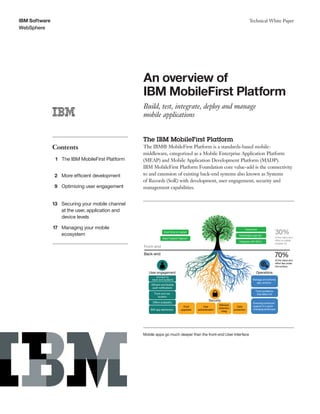 IBM Software
WebSphere
Technical White Paper
An overview of
IBM MobileFirst Platform
Build, test, integrate, deploy and manage
mobile applications
Contents
1 The IBM MobileFirst Platform
2 More efficient development
9 Optimizing user engagement
13 Securing your mobile channel
at the user, application and
device levels
17 Managing your mobile
ecosystem
The IBM MobileFirst Platform
The IBM® MobileFirst Platform is a standards-based mobile-
middleware, categorized as a Mobile Enterprise Application Platform
(MEAP) and Mobile Application Development Platform (MADP).
IBM MobileFirst Platform Foundation core value-add is the connectivity
to and extension of existing back-end systems also known as Systems
of Records (SoR) with development, user engagement, security and
management capabilities.
Track problems
that affect UX
Manage and enforce
app versions
Security
User engagement Operations
Back-end
Front-end
30%
of the value and
effort is visible
(mobile UI)
70%
of the value and
effort lies under
the surface
Short time to market
Web? Hybrid? Native?
Teamwork
Industrialize app dev
Integrate with SDLC
Ensuring continued
support in a quick-
changing landscape
Data
protection
Push
upgrades
Malware
detection
integ
User
authentication
Connect to
back-end systems
Efﬁcient and ﬂexible
push notiﬁcations
Ofﬂine availability
Track and use
location
B2E app distribution
Mobile apps go much deeper than the front-end User Interface
 