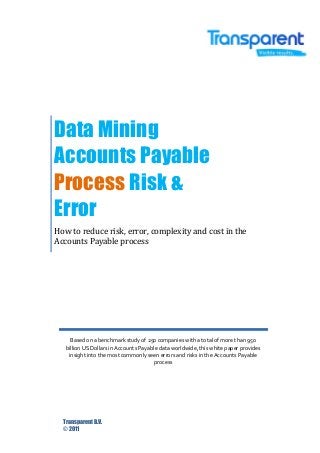 Data Mining
Accounts Payable
Process Risk &
Error
How to reduce risk, error, complexity and cost in the
Accounts Payable process

Based on a benchmark study of 250 companies with a total of more than 950
billion US Dollars in Accounts Payable data worldwide, this white paper provides
insight into the most commonly seen errors and risks in the Accounts Payable
process

Transparent B.V.
© 2011

 