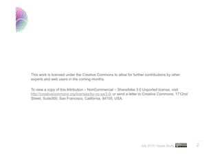 This work is licensed under the Creative Commons to allow for further contributions by other
experts and web users in the coming months.

To view a copy of this Attribution – NonCommercial – ShareAlike 3.0 Unported license, visit
http://creativecommons.org/licenses/by-nc-sa/3.0/ or send a letter to Creative Commons, 1712nd
Street, Suite300, San Francisco, California, 94105, USA.




                                                                                                 ..…….

                                                                    July 2010 • Apple Study      2
 