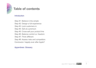 Table of contents

Introduction

Step #1: Believe in the simple
Step #2: Design a full experience
Step #3: Lock customers in
Step #4: Sell at a premium
Step #5: Cross-sell your product line
Step #6: Balance control vs. freedom
Step #7: Think different
Step #8: Assess risks and competition
Conclusion: happily ever after Apple?

Appendixes: Glossary




                                                                  ..…….

                                        July 2010 • Apple Study   3
 