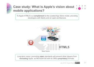 Case study: What is Apple’s vision about
mobile applications?
  To Apple HTML5 is a complement to the curated App Store model, providing
              developers with liberty and an open architecture.




                                Near future


  Long-term vision: promoting open standards will prevent other players from
    excluding Apple, as Microsoft did with its Office proprietary formats.
                                                                                 ..…….

                                                       July 2010 • Apple Study   31
 