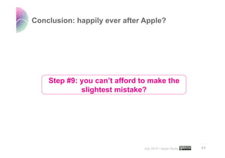 Conclusion: happily ever after Apple?




    Step #9: you can’t afford to make the
             slightest mistake?




                                                         ..…….

                               July 2010 • Apple Study   44
 