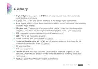 Glossary

•  Digital Rights Management (DRM): technologies used by content owners to
     control usage of contents
•    DX (D5, D8…): The Wall Street Journal’s D: All Things Digital conference
•    Halo effect: a product (the iPod) has positive effects on our perception of something
     else (the Apple brand)
•    Moore’s law: “The number of transistors that can be placed inexpensively on an
     integrated circuit has doubled approximately every two years.” (see Wikipedia)
•    IDE: integrated development environment (see Wikipedia)
•    iOS: iPhone OS (operating system)
•    SaaS: Software as a Service (see Wikipedia)
•    Software Development Kit (SDK): set of development tools that allows for the
     creation of applications (from Wikipedia)
•    UI: user interface
•    UX: user experience
•    Vendor lock-in: makes a customer dependent on a vendor for products and
     services, unable to use another vendor without substantial switching costs (see
     Wikipedia)
•    WWDC: Apple WorldWide Developers Conference
                                                                                             ..…….

                                                              July 2010 • Apple Study        46
 