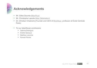 Acknowledgements

•  Mr. Gilles Dounès (MacPlus)
•  Mr. Christophe Laporte (Mac Génération)
•  Dr. Christian Chabrerie (Founder and CEO of MobiNear, professor at École Centrale
  Paris)

•  To our faberNovel contributors:
     •    Sabrina Distinguin
     •    Estelle Specque
     •    Matthieu Lecomte
     •    Romain Perrier




                                                                                       ..…….

                                                         July 2010 • Apple Study       47
 