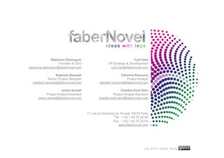 Stéphane Distinguin                                     Cyril Vart
                    Founder & CEO                     VP Strategy & Development
stephane.distinguin@fabernovel.com                     cyril.vart@fabernovel.com

                  Baptiste Benezet                           Clément Ravouna
             Senior Project Designer                            Project Analyst
  baptiste.benezet@fabernovel.com              clement.ravouna@fabernovel.com

                     Johan Ismaël                             Charles-Axel Dein
           Project Analyst Assistant                     Project Analyst Assistant
      johan.ismael@fabernovel.com              charles-axel.dein@fabernovel.com



                                       17, rue du faubourg du Temple 75010 Paris
                                                          Tél. : +33 1 42 72 20 04
                                                         Fax. : +33 1 42 72 20 03
                                                             www.fabernovel.com




                                                                                                        ..…….

                                                                              July 2010 • Apple Study   48
 