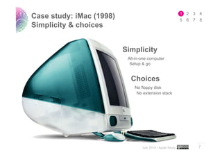 Case study: iMac (1998)
Simplicity & choices


                          Simplicity
                           All-in-one computer
                            Setup & go


                            Choices
                              No floppy disk
                               No extension stack




                                                            ..…….

                                  July 2010 • Apple Study   7
 