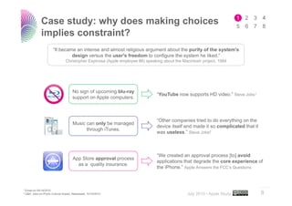 Case study: why does making choices
             implies constraint?
                      “It became an intense and almost religious argument about the purity of the system's
                               design versus the user's freedom to configure the system he liked.”
                                Christopher Espinosa (Apple employee #8) speaking about the Macintosh project, 1984




                                     No sign of upcoming blu-ray
                                                                               “YouTube now supports HD video.” Steve Jobs1
                                     support on Apple computers.



                                                                               “Other companies tried to do everything on the
                                     Music can only be managed
                                                                               device itself and made it so complicated that it
                                           through iTunes.
                                                                               was useless.” Steve Jobs2



                                                                               “We created an approval process [to] avoid
                                     App Store approval process
                                                                               applications that degrade the core experience of
                                       as a quality insurance.
                                                                               the iPhone.” Apple Answers the FCC’s Questions


                                                                                                                                  ..…….
1 Emailon 04/14/2010
2 Q&A: Jobs on iPod's Cultural Impact, Newsweek, 10/16/2010
                                                                                              July 2010 • Apple Study             8
 