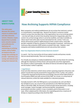 ABOUT THIS
WHITE PAPER                   How Archiving Supports HIPAA Compliance
This white paper
                             Most companies and medical establishments do not archive their electronic content
discusses the various
                             in a coordinated or meaningful way. Research has found in numerous market
reasons to archive email     research surveys that only about two in five organizations has a true archiving system
and other electronic         – one that will index all content that should be retained for long periods, place this
content. However, it goes    content into archival storage where it cannot be modified, and make it available via
beyond that to provide       robust search tools when data must be extracted from the archive. To be sure,
some concrete reasons        almost all businesses perform nightly backups of their content stores, many take
and justification for        periodic snapshots of data for purposes of restoring data if necessary, and many use
                             continuous data protection (CDP) systems to protect their data. However, most
deploying and
                             companies and medical establishments do not truly archive their content.
maintaining an archiving
system, most of which        Does Your Organization Need to Archive Electronic Content?
are based on the cost
savings that archiving can   In a word – Yes! You must archive all of your patient records and business records
provide – both direct cost   that are stored electronically. There are no exceptions.
savings and reduced costs
                             For virtually any company or medical establishment, there are five drivers for archiving,
arising from lowered risk.
                             although the importance of these drivers will vary by the size of the organization,
                             the industry in which it participates, the advice of internal and external legal counsel
                             and the locales in which it operates:

                             • Legal Drivers
                             Email and other electronic content stores contain a growing proportion of business and
                             patient records that must be preserved for long periods of time. Further, this content
                              is frequently requested during discovery proceedings, because of the Federal Rules of
                             Civil Procedure (FRCP) and state versions of the FRCP. As a result, it is critical that all
                             relevant electronic content be made available for e-discovery purposes.

                             Formally enacted in 1975, the FRCP governs court procedures for civil suits filed in
                             the US federal courts. As a result of new amendments to the FRCP that went into
                             effect in December 2006, the discovery of electronically stored information, including
                             email messages, instant messages, word processing files, spreadsheets,
                             presentations and other content, is now a mandatory point of discussion in civil
                             cases. When subpoenaed for information, the responding party has a maximum of
                             30 days to respond according to Rule 34 of the FRCP.




Contact us to learn re:
                             Succor Consulting Group, Inc.        www.mysuccor.com            (888) 803-9431 | (704) 215-4411
 