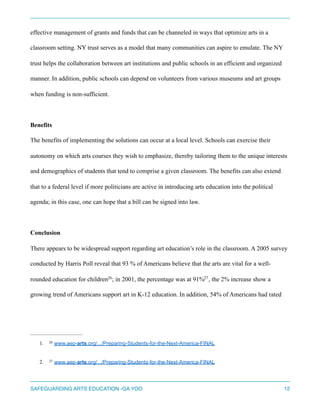 effective management of grants and funds that can be channeled in ways that optimize arts in a
classroom setting. NY trust serves as a model that many communities can aspire to emulate. The NY
trust helps the collaboration between art institutions and public schools in an efficient and organized
manner. In addition, public schools can depend on volunteers from various museums and art groups
when funding is non-sufficient.
Benefits
The benefits of implementing the solutions can occur at a local level. Schools can exercise their
autonomy on which arts courses they wish to emphasize, thereby tailoring them to the unique interests
and demographics of students that tend to comprise a given classroom. The benefits can also extend
that to a federal level if more politicians are active in introducing arts education into the political
agenda; in this case, one can hope that a bill can be signed into law.
Conclusion
There appears to be widespread support regarding art education’s role in the classroom. A 2005 survey
conducted by Harris Poll reveal that 93 % of Americans believe that the arts are vital for a well-
rounded education for children ; in 2001, the percentage was at 91% , the 2% increase show a26 27
growing trend of Americans support art in K-12 education. In addition, 54% of Americans had rated
1. www.aep-arts.org/.../Preparing-Students-for-the-Next-America-FINAL26
2. www.aep-arts.org/.../Preparing-Students-for-the-Next-America-FINAL27
SAFEGUARDING ARTS EDUCATION -GA YOO 12
 