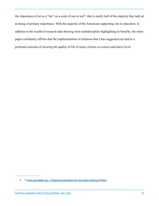 the importance of art as a “ten” on a scale of one to ten , that is nearly half of the majority that rank art28
as being of primary importance. With the majority of the Americans supporting arts in education, in
addition to the wealth of research data drawing from multidiscipline highlighting its benefits, the white
paper confidently affirms that the implementation of solutions that it has suggested can lead to a
profound outcome of securing the quality of life of many citizens at a micro and macro level.
3. www.aep-arts.org/.../Preparing-Students-for-the-Next-America-FINAL28
SAFEGUARDING ARTS EDUCATION -GA YOO 13
 