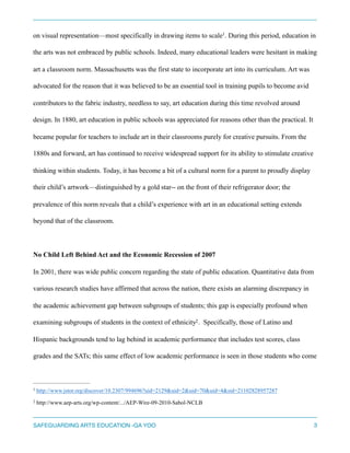 on visual representation—most specifically in drawing items to scale . During this period, education in1
the arts was not embraced by public schools. Indeed, many educational leaders were hesitant in making
art a classroom norm. Massachusetts was the first state to incorporate art into its curriculum. Art was
advocated for the reason that it was believed to be an essential tool in training pupils to become avid
contributors to the fabric industry, needless to say, art education during this time revolved around
design. In 1880, art education in public schools was appreciated for reasons other than the practical. It
became popular for teachers to include art in their classrooms purely for creative pursuits. From the
1880s and forward, art has continued to receive widespread support for its ability to stimulate creative
thinking within students. Today, it has become a bit of a cultural norm for a parent to proudly display
their child’s artwork—distinguished by a gold star-- on the front of their refrigerator door; the
prevalence of this norm reveals that a child’s experience with art in an educational setting extends
beyond that of the classroom.
No Child Left Behind Act and the Economic Recession of 2007
In 2001, there was wide public concern regarding the state of public education. Quantitative data from
various research studies have affirmed that across the nation, there exists an alarming discrepancy in
the academic achievement gap between subgroups of students; this gap is especially profound when
examining subgroups of students in the context of ethnicity . Specifically, those of Latino and2
Hispanic backgrounds tend to lag behind in academic performance that includes test scores, class
grades and the SATs; this same effect of low academic performance is seen in those students who come
http://www.jstor.org/discover/10.2307/994696?uid=2129&uid=2&uid=70&uid=4&sid=211028289572871
http://www.aep-arts.org/wp-content/.../AEP-Wire-09-2010-Sabol-NCLB2
SAFEGUARDING ARTS EDUCATION -GA YOO 3
 