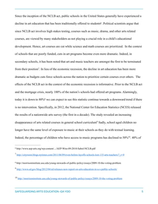 Since the inception of the NCLB act, public schools in the United States generally have experienced a
decline in art education that has been traditionally offered to students . Political scientists argue that6
since NCLB act involves high stakes testing, courses such as music, drama, and other arts related
courses, are viewed by many stakeholders as not playing a crucial role in a child’s educational
development. Hence, art courses are cut while science and math courses are prioritized. In the context
of schools that are poorly funded, cuts in art programs become even more dramatic. Indeed, in
secondary schools, it has been noted that art and music teachers are amongst the first to be terminated
from their position . In lieu of the economic recession, the decline in art education has been more7
dramatic as budgets cuts force schools across the nation to prioritize certain courses over others. The
effects of the NCLB act in the context of the economic recession is informative. Prior to the NCLB act
and the mortgage crisis, nearly 100% of the nation’s schools had offered art programs. Alarmingly,
today it is down to 80% we can expect to see this statistic continue towards a downward trend if there8
is no intervention. Specifically, in 2012, the National Center for Education Statistics (NCES) released
the results of a nationwide arts survey (the first in a decade). The study revealed an increasing
disappearance of arts related courses in general school curriculum Sadly, school aged children no9
longer have the same level of exposure to music at their schools as they do with textual learning.
Indeed, the percentage of children who have access to music programs has declined to 50% . 40% of10
http://www.aep-arts.org/wp-content/.../AEP-Wire-09-2010-Sabol-NCLB.pdf6
http://cityroom.blogs.nytimes.com/2011/06/09/even-before-layoffs-schools-lost-135-arts-teachers/?_r=07
http://morrisoninstitute.asu.edu/young-stewards-of-public-policy/essays/2009-10-the-voting-problem8
http://www.ed.gov/blog/2012/04/ed-releases-new-report-on-arts-education-in-u-s-public-schools/9
http://morrisoninstitute.asu.edu/young-stewards-of-public-policy/essays/2009-10-the-voting-problem10
SAFEGUARDING ARTS EDUCATION -GA YOO 5
 