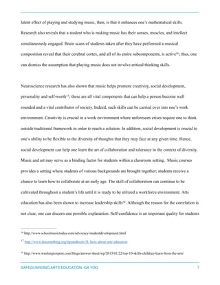 latent effect of playing and studying music, then, is that it enhances one’s mathematical skills.
Research also reveals that a student who is making music has their senses, muscles, and intellect
simultaneously engaged. Brain scans of students taken after they have performed a musical
composition reveal that their cerebral cortex, and all of its entire subcomponents, is active ; thus, one16
can dismiss the assumption that playing music does not involve critical thinking skills.
Neuroscience research has also shown that music helps promote creativity, social development,
personality and self-worth ; these are all vital components that can help a person become well17
rounded and a vital contributor of society. Indeed, such skills can be carried over into one’s work
environment. Creativity is crucial in a work environment where unforeseen crises require one to think
outside traditional framework in order to reach a solution. In addition, social development is crucial to
one’s ability to be flexible to the diversity of thoughts that they may face at any given time. Hence,
social development can help one learn the art of collaboration and tolerance in the context of diversity.
Music and art may serve as a binding factor for students within a classroom setting. Music courses
provides a setting where students of various backgrounds are brought together; students receive a
chance to learn how to collaborate at an early age. The skill of collaboration can continue to be
cultivated throughout a student’s life until it is ready to be utilized a workforce environment. Arts
education has also been shown to increase leadership skills . Although the reason for the correlation is18
not clear, one can discern one possible explanation. Self-confidence is an important quality for students
http://www.schoolmusictoday.com/advocacy/studentdevelopment.html16
http://www.dosomething.org/tipsandtools/11-facts-about-arts-education17
http://www.washingtonpost.com/blogs/answer-sheet/wp/2013/01/22/top-10-skills-children-learn-from-the-arts/18
SAFEGUARDING ARTS EDUCATION -GA YOO 7
 