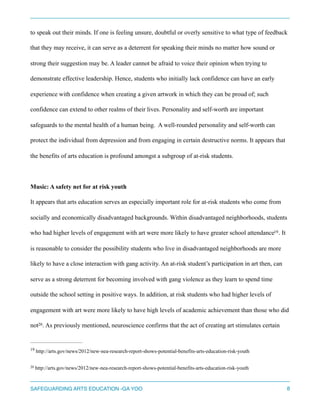 to speak out their minds. If one is feeling unsure, doubtful or overly sensitive to what type of feedback
that they may receive, it can serve as a deterrent for speaking their minds no matter how sound or
strong their suggestion may be. A leader cannot be afraid to voice their opinion when trying to
demonstrate effective leadership. Hence, students who initially lack confidence can have an early
experience with confidence when creating a given artwork in which they can be proud of; such
confidence can extend to other realms of their lives. Personality and self-worth are important
safeguards to the mental health of a human being. A well-rounded personality and self-worth can
protect the individual from depression and from engaging in certain destructive norms. It appears that
the benefits of arts education is profound amongst a subgroup of at-risk students.
Music: A safety net for at risk youth
It appears that arts education serves an especially important role for at-risk students who come from
socially and economically disadvantaged backgrounds. Within disadvantaged neighborhoods, students
who had higher levels of engagement with art were more likely to have greater school attendance . It19
is reasonable to consider the possibility students who live in disadvantaged neighborhoods are more
likely to have a close interaction with gang activity. An at-risk student’s participation in art then, can
serve as a strong deterrent for becoming involved with gang violence as they learn to spend time
outside the school setting in positive ways. In addition, at risk students who had higher levels of
engagement with art were more likely to have high levels of academic achievement than those who did
not . As previously mentioned, neuroscience confirms that the act of creating art stimulates certain20
http://arts.gov/news/2012/new-nea-research-report-shows-potential-benefits-arts-education-risk-youth19
http://arts.gov/news/2012/new-nea-research-report-shows-potential-benefits-arts-education-risk-youth20
SAFEGUARDING ARTS EDUCATION -GA YOO 8
 