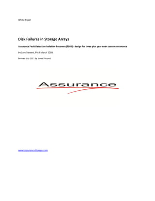 White Paper




Disk Failures in Storage Arrays
Assurance Fault Detection Isolation Recovery (FDIR) - design for three plus year near- zero maintenance

by Sam Siewert, Ph.d March 2008

Revised July 2011 by Steve Visconti




www.AssuranceStorage.com
 