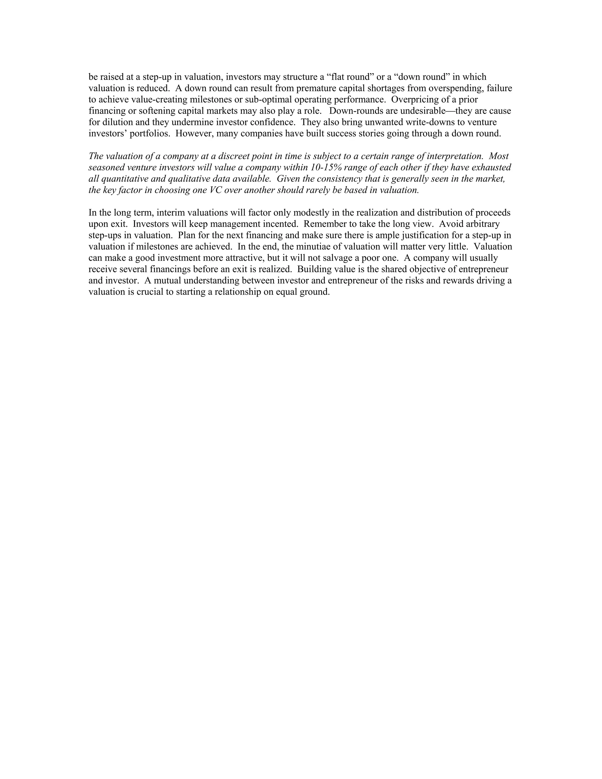 be raised at a step-up in valuation, investors may structure a “flat round” or a “down round” in which
valuation is reduced. A down round can result from premature capital shortages from overspending, failure
to achieve value-creating milestones or sub-optimal operating performance. Overpricing of a prior
financing or softening capital markets may also play a role. Down-rounds are undesirable—they are cause
for dilution and they undermine investor confidence. They also bring unwanted write-downs to venture
investors’ portfolios. However, many companies have built success stories going through a down round.
The valuation of a company at a discreet point in time is subject to a certain range of interpretation. Most
seasoned venture investors will value a company within 10-15% range of each other if they have exhausted
all quantitative and qualitative data available. Given the consistency that is generally seen in the market,
the key factor in choosing one VC over another should rarely be based in valuation.
In the long term, interim valuations will factor only modestly in the realization and distribution of proceeds
upon exit. Investors will keep management incented. Remember to take the long view. Avoid arbitrary
step-ups in valuation. Plan for the next financing and make sure there is ample justification for a step-up in
valuation if milestones are achieved. In the end, the minutiae of valuation will matter very little. Valuation
can make a good investment more attractive, but it will not salvage a poor one. A company will usually
receive several financings before an exit is realized. Building value is the shared objective of entrepreneur
and investor. A mutual understanding between investor and entrepreneur of the risks and rewards driving a
valuation is crucial to starting a relationship on equal ground.
 