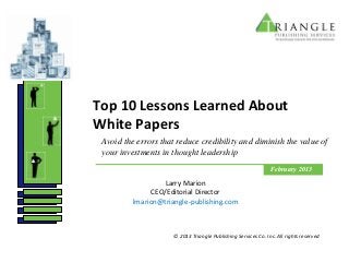 Top 10 Lessons Learned About
White Papers
 Avoid the errors that reduce credibility and diminish the value of
 your investments in thought leadership
                                                                February 2013

                  Larry Marion
               CEO/Editorial Director
          lmarion@triangle-publishing.com



                      © 2013 Triangle Publishing Services Co. Inc. All rights reserved
 