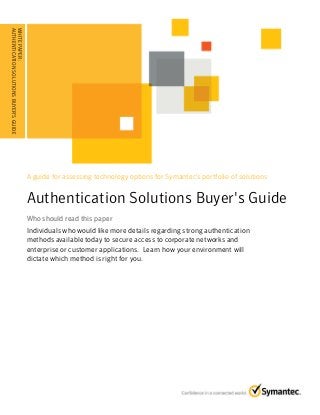 A guide for assessing technology options for Symantec's portfolio of solutions
Authentication Solutions Buyer's Guide
Who should read this paperWho should read this paper
Individuals who would like more details regarding strong authentication
methods available today to secure access to corporate networks and
enterprise or customer applications. Learn how your environment will
dictate which method is right for you.
WHITEPAPER:
AUTHENTICATIONSOLUTIONSBUYER'SGUIDE
........................................
 