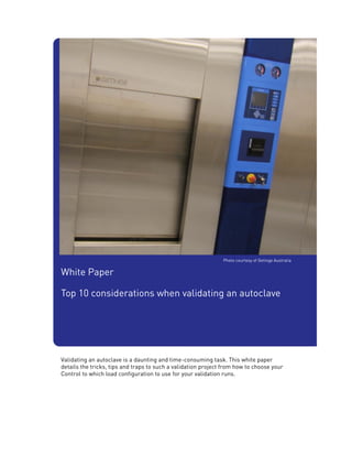 Photo courtesy of Getinge Australia


White Paper

Top 10 considerations when validating an autoclave




Validating an autoclave is a daunting and time-consuming task. This white paper
details the tricks, tips and traps to such a validation project from how to choose your
Control to which load configuration to use for your validation runs.
 
