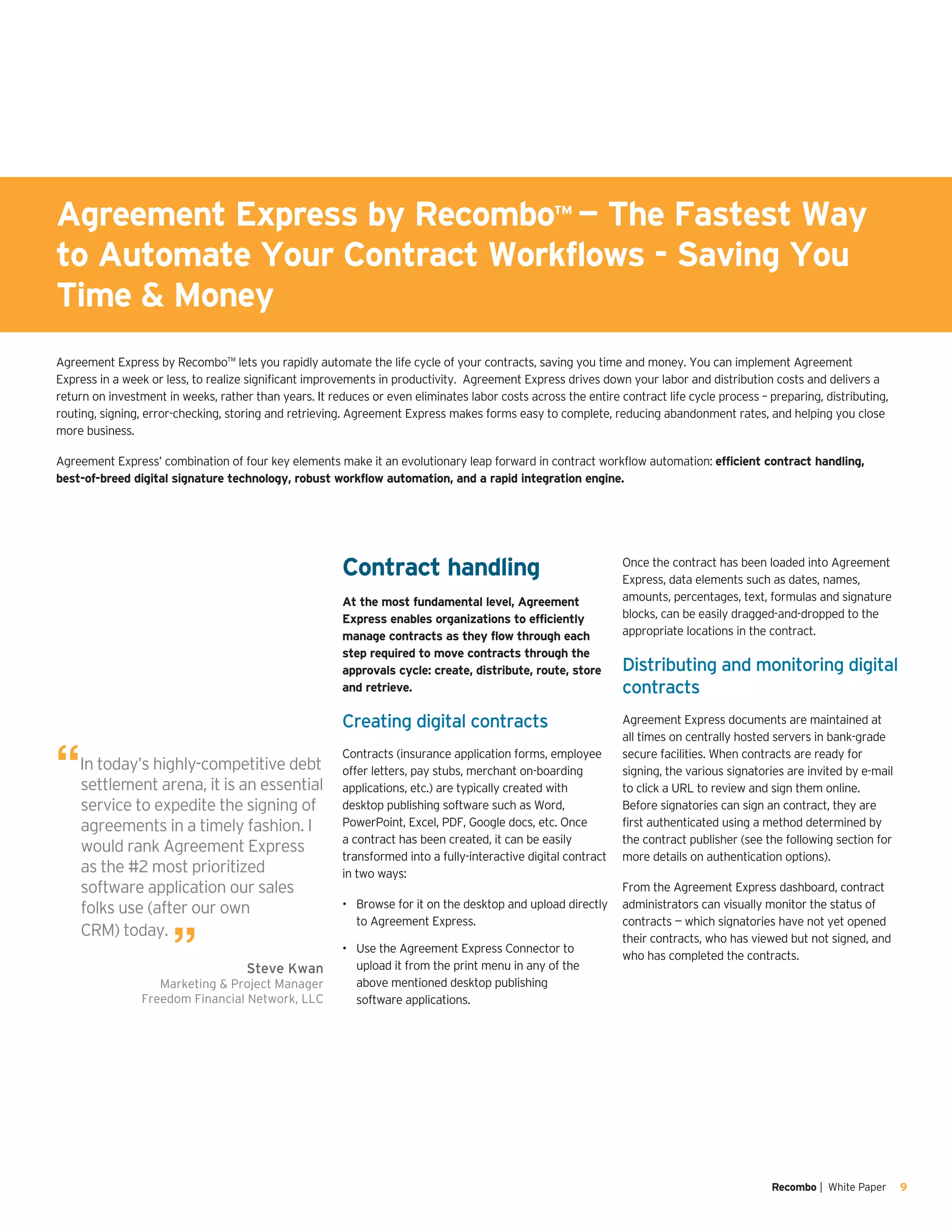 Recombo | White Paper 9
Contract handling
At the most fundamental level, Agreement
Express enables organizations to efficiently
manage contracts as they flow through each
step required to move contracts through the
approvals cycle: create, distribute, route, store
and retrieve.
Creating digital contracts
Contracts (insurance application forms, employee
offer letters, pay stubs, merchant on-boarding
applications, etc.) are typically created with
desktop publishing software such as Word,
PowerPoint, Excel, PDF, Google docs, etc. Once
a contract has been created, it can be easily
transformed into a fully-interactive digital contract
in two ways:
Browse for it on the desktop and upload directly•	
to Agreement Express.
Use the Agreement Express Connector to•	
upload it from the print menu in any of the
above mentioned desktop publishing
software applications.
Once the contract has been loaded into Agreement
Express, data elements such as dates, names,
amounts, percentages, text, formulas and signature
blocks, can be easily dragged-and-dropped to the
appropriate locations in the contract.
Distributing and monitoring digital
contracts
Agreement Express documents are maintained at
all times on centrally hosted servers in bank-grade
secure facilities. When contracts are ready for
signing, the various signatories are invited by e-mail
to click a URL to review and sign them online.
Before signatories can sign an contract, they are
first authenticated using a method determined by
the contract publisher (see the following section for
more details on authentication options).
From the Agreement Express dashboard, contract
administrators can visually monitor the status of
contracts — which signatories have not yet opened
their contracts, who has viewed but not signed, and
who has completed the contracts.
Agreement Express by Recombo™ lets you rapidly automate the life cycle of your contracts, saving you time and money. You can implement Agreement
Express in a week or less, to realize significant improvements in productivity. Agreement Express drives down your labor and distribution costs and delivers a
return on investment in weeks, rather than years. It reduces or even eliminates labor costs across the entire contract life cycle process – preparing, distributing,
routing, signing, error-checking, storing and retrieving. Agreement Express makes forms easy to complete, reducing abandonment rates, and helping you close
more business.
Agreement Express’ combination of four key elements make it an evolutionary leap forward in contract workflow automation: efficient contract handling,
best-of-breed digital signature technology, robust workflow automation, and a rapid integration engine.
“In today’s highly-competitive debt
settlement arena, it is an essential
service to expedite the signing of
agreements in a timely fashion. I
would rank Agreement Express
as the #2 most prioritized
software application our sales
folks use (after our own
CRM) today.
” Steve Kwan
Marketing & Project Manager
Freedom Financial Network, LLC
Agreement Express by Recombo™ — The Fastest Way
to Automate Your Contract Workflows - Saving You
Time & Money
 