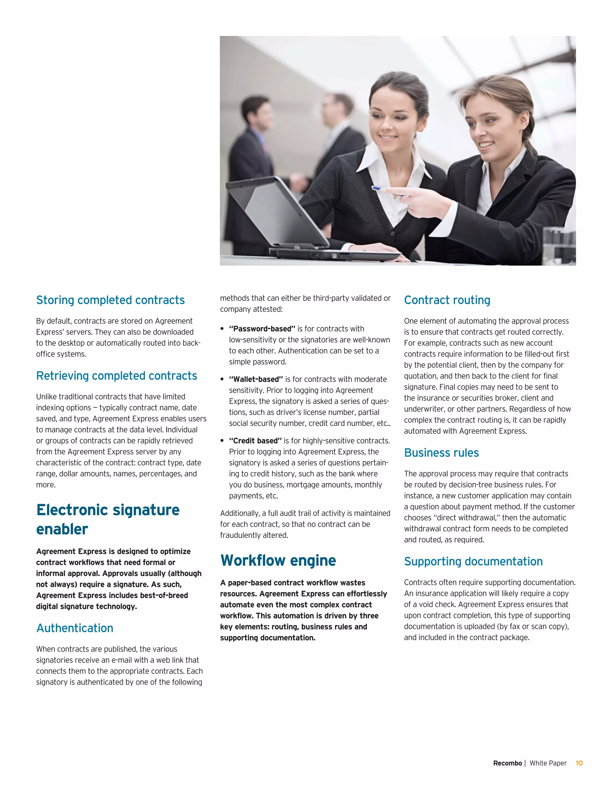 Recombo | White Paper 10
Storing completed contracts
By default, contracts are stored on Agreement
Express’ servers. They can also be downloaded
to the desktop or automatically routed into back-
office systems.
Retrieving completed contracts
Unlike traditional contracts that have limited
indexing options — typically contract name, date
saved, and type, Agreement Express enables users
to manage contracts at the data level. Individual
or groups of contracts can be rapidly retrieved
from the Agreement Express server by any
characteristic of the contract: contract type, date
range, dollar amounts, names, percentages, and
more.
Electronic signature
enabler
Agreement Express is designed to optimize
contract workflows that need formal or
informal approval. Approvals usually (although
not always) require a signature. As such,
Agreement Express includes best-of-breed
digital signature technology.
Authentication
When contracts are published, the various
signatories receive an e-mail with a web link that
connects them to the appropriate contracts. Each
signatory is authenticated by one of the following
methods that can either be third-party validated or
company attested:
“Password-based”•	 is for contracts with
low-sensitivity or the signatories are well-known
to each other. Authentication can be set to a
simple password.
“Wallet-based”•	 is for contracts with moderate
sensitivity. Prior to logging into Agreement
Express, the signatory is asked a series of ques-
tions, such as driver’s license number, partial
social security number, credit card number, etc..
“Credit based”•	 is for highly-sensitive contracts.
Prior to logging into Agreement Express, the
signatory is asked a series of questions pertain-
ing to credit history, such as the bank where
you do business, mortgage amounts, monthly
payments, etc.
Additionally, a full audit trail of activity is maintained
for each contract, so that no contract can be
fraudulently altered.
Workflow engine
A paper-based contract workflow wastes
resources. Agreement Express can effortlessly
automate even the most complex contract
workflow. This automation is driven by three
key elements: routing, business rules and
supporting documentation.
Contract routing
One element of automating the approval process
is to ensure that contracts get routed correctly.
For example, contracts such as new account
contracts require information to be filled-out first
by the potential client, then by the company for
quotation, and then back to the client for final
signature. Final copies may need to be sent to
the insurance or securities broker, client and
underwriter, or other partners. Regardless of how
complex the contract routing is, it can be rapidly
automated with Agreement Express.
Business rules
The approval process may require that contracts
be routed by decision-tree business rules. For
instance, a new customer application may contain
a question about payment method. If the customer
chooses “direct withdrawal,” then the automatic
withdrawal contract form needs to be completed
and routed, as required.
Supporting documentation
Contracts often require supporting documentation.
An insurance application will likely require a copy
of a void check. Agreement Express ensures that
upon contract completion, this type of supporting
documentation is uploaded (by fax or scan copy),
and included in the contract package.
 