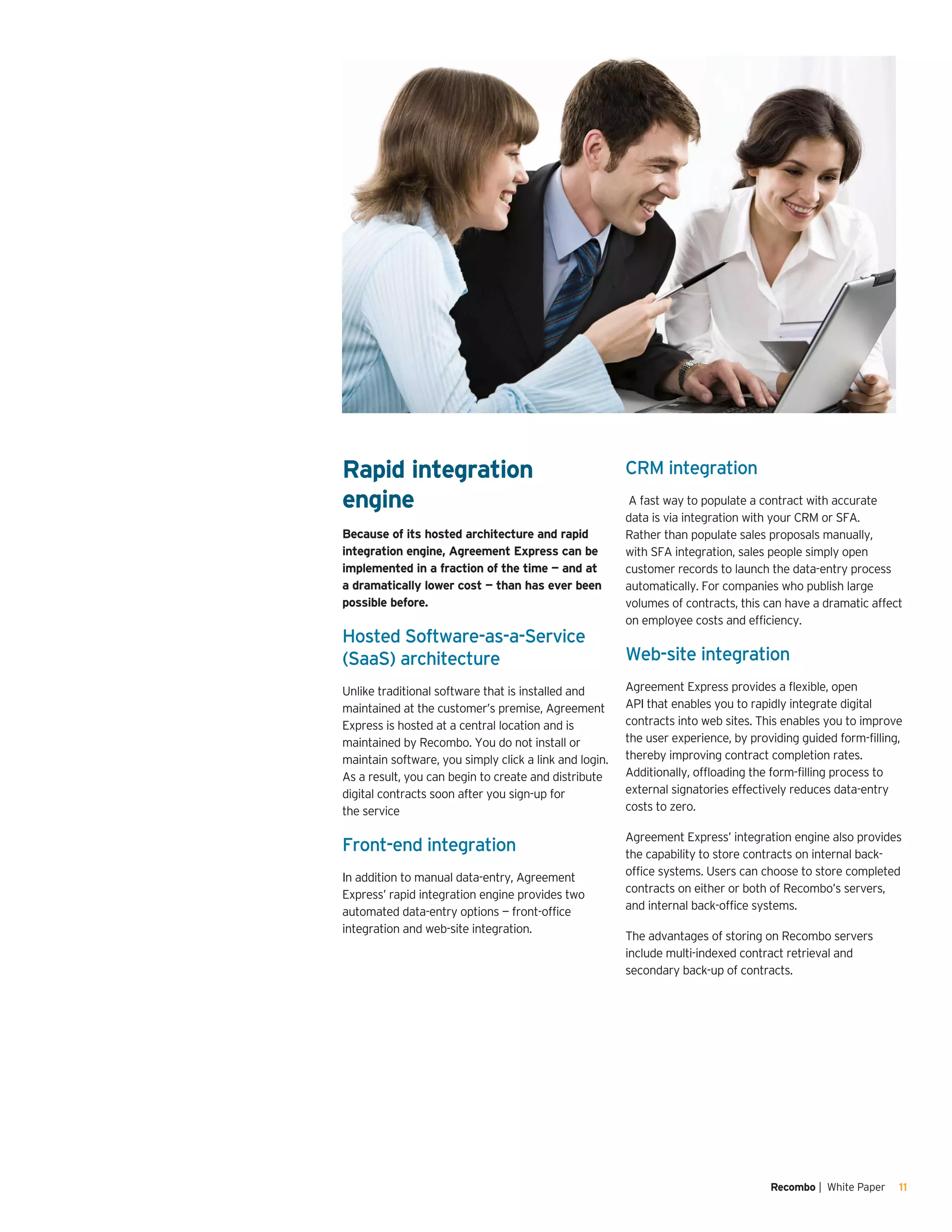 Recombo | White Paper 11
Rapid integration
engine
Because of its hosted architecture and rapid
integration engine, Agreement Express can be
implemented in a fraction of the time — and at
a dramatically lower cost — than has ever been
possible before.
Hosted Software-as-a-Service
(SaaS) architecture
Unlike traditional software that is installed and
maintained at the customer’s premise, Agreement
Express is hosted at a central location and is
maintained by Recombo. You do not install or
maintain software, you simply click a link and login.
As a result, you can begin to create and distribute
digital contracts soon after you sign-up for
the service
Front-end integration
In addition to manual data-entry, Agreement
Express’ rapid integration engine provides two
automated data-entry options — front-office
integration and web-site integration.
CRM integration
A fast way to populate a contract with accurate
data is via integration with your CRM or SFA.
Rather than populate sales proposals manually,
with SFA integration, sales people simply open
customer records to launch the data-entry process
automatically. For companies who publish large
volumes of contracts, this can have a dramatic affect
on employee costs and efficiency.
Web-site integration
Agreement Express provides a flexible, open
API that enables you to rapidly integrate digital
contracts into web sites. This enables you to improve
the user experience, by providing guided form-filling,
thereby improving contract completion rates.
Additionally, offloading the form-filling process to
external signatories effectively reduces data-entry
costs to zero.
Agreement Express’ integration engine also provides
the capability to store contracts on internal back-
office systems. Users can choose to store completed
contracts on either or both of Recombo’s servers,
and internal back-office systems.
The advantages of storing on Recombo servers
include multi-indexed contract retrieval and
secondary back-up of contracts.
 