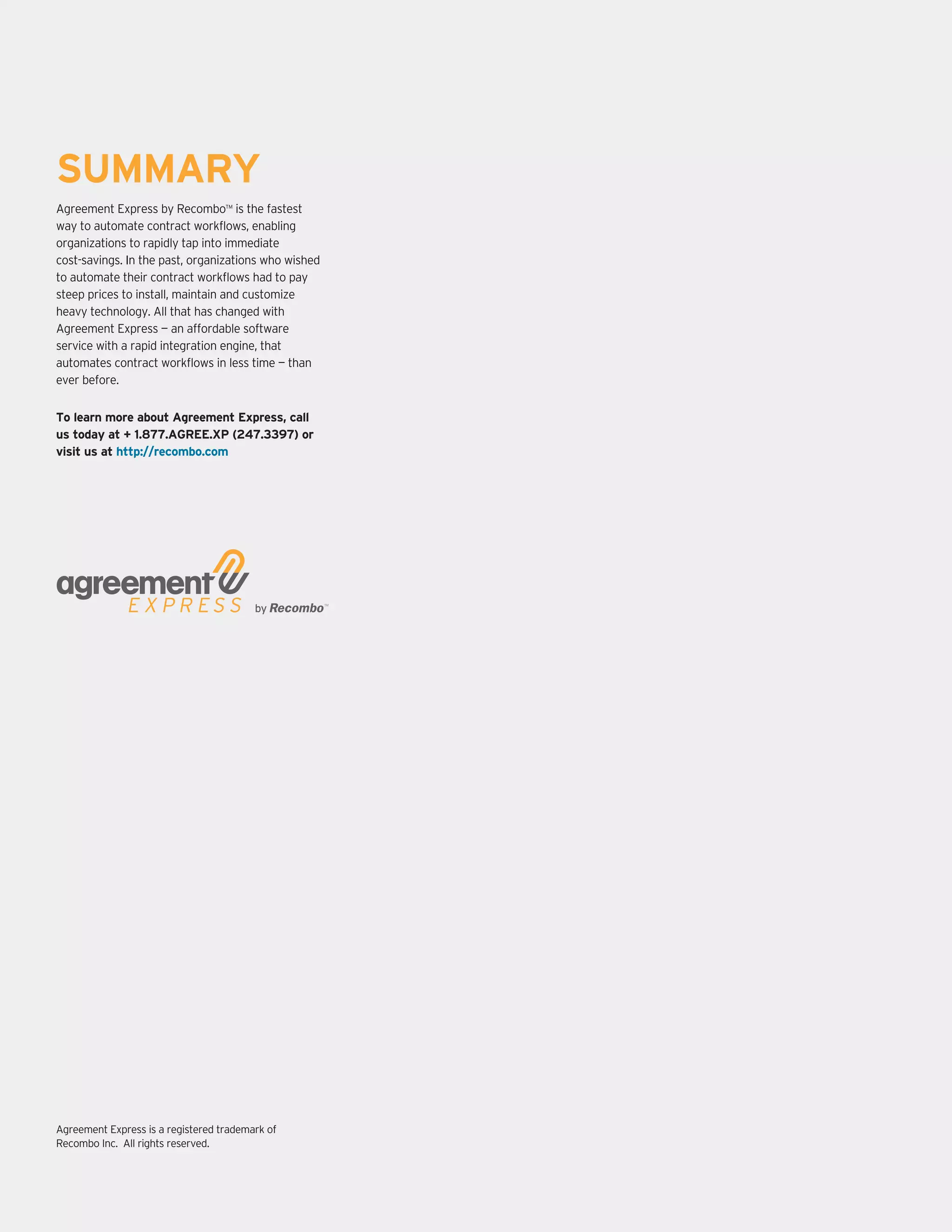 Recombo | White Paper 12
SUMMARY
Agreement Express by Recombo™ is the fastest
way to automate contract workflows, enabling
organizations to rapidly tap into immediate
cost-savings. In the past, organizations who wished
to automate their contract workflows had to pay
steep prices to install, maintain and customize
heavy technology. All that has changed with
Agreement Express — an affordable software
service with a rapid integration engine, that
automates contract workflows in less time — than
ever before.
Agreement Express is a registered trademark of
Recombo Inc. All rights reserved.
To learn more about Agreement Express, call
us today at + 1.877.AGREE.XP (247.3397) or
visit us at http://recombo.com
 