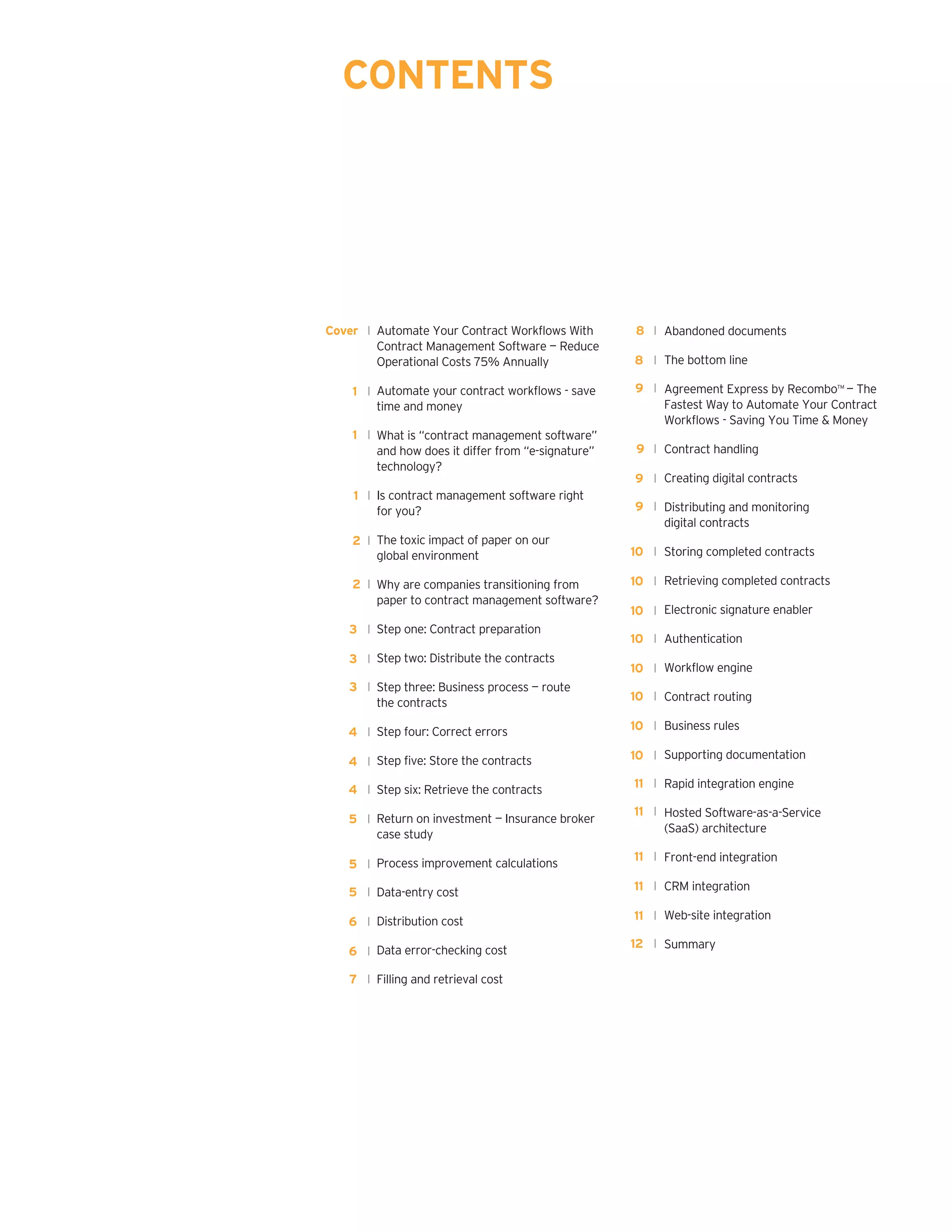 Automate Your Contract Workflows With
Contract Management Software — Reduce
Operational Costs 75% Annually
Automate your contract workflows - save
time and money
What is “contract management software”
and how does it differ from “e-signature”
technology?	
Is contract management software right
for you?	
The toxic impact of paper on our
global environment
Why are companies transitioning from
paper to contract management software?	
Step one: Contract preparation	
Step two: Distribute the contracts	
Step three: Business process — route
the contracts	
Step four: Correct errors	
Step five: Store the contracts	
Step six: Retrieve the contracts	
Return on investment — Insurance broker
case study	
Process improvement calculations	
Data-entry cost
Distribution cost
Data error-checking cost
Filling and retrieval cost
CONTENTS
Abandoned documents
The bottom line
Agreement Express by Recombo™ — The
Fastest Way to Automate Your Contract
Workflows - Saving You Time & Money	
Contract handling	
Creating digital contracts	
Distributing and monitoring
digital contracts	
Storing completed contracts	
Retrieving completed contracts	
Electronic signature enabler	
Authentication	
Workflow engine	
Contract routing	
Business rules	
Supporting documentation	
Rapid integration engine	
Hosted Software-as-a-Service
(SaaS) architecture	
Front-end integration
CRM integration
Web-site integration	
Summary	
Cover l
1 l
1 l
1 l
2 l
3 l
3 l
3 l
4 l
4 l
5 l
8 l
8 l
9 l
9 l
9 l
10 l
11 l
9 l
10 l
4 l
2 l
5 l
5 l
6 l
6 l
7 l
10 l
10 l
10 l
10 l
10 l
10 l
11 l
11 l
11 l
11 l
12 l
 
