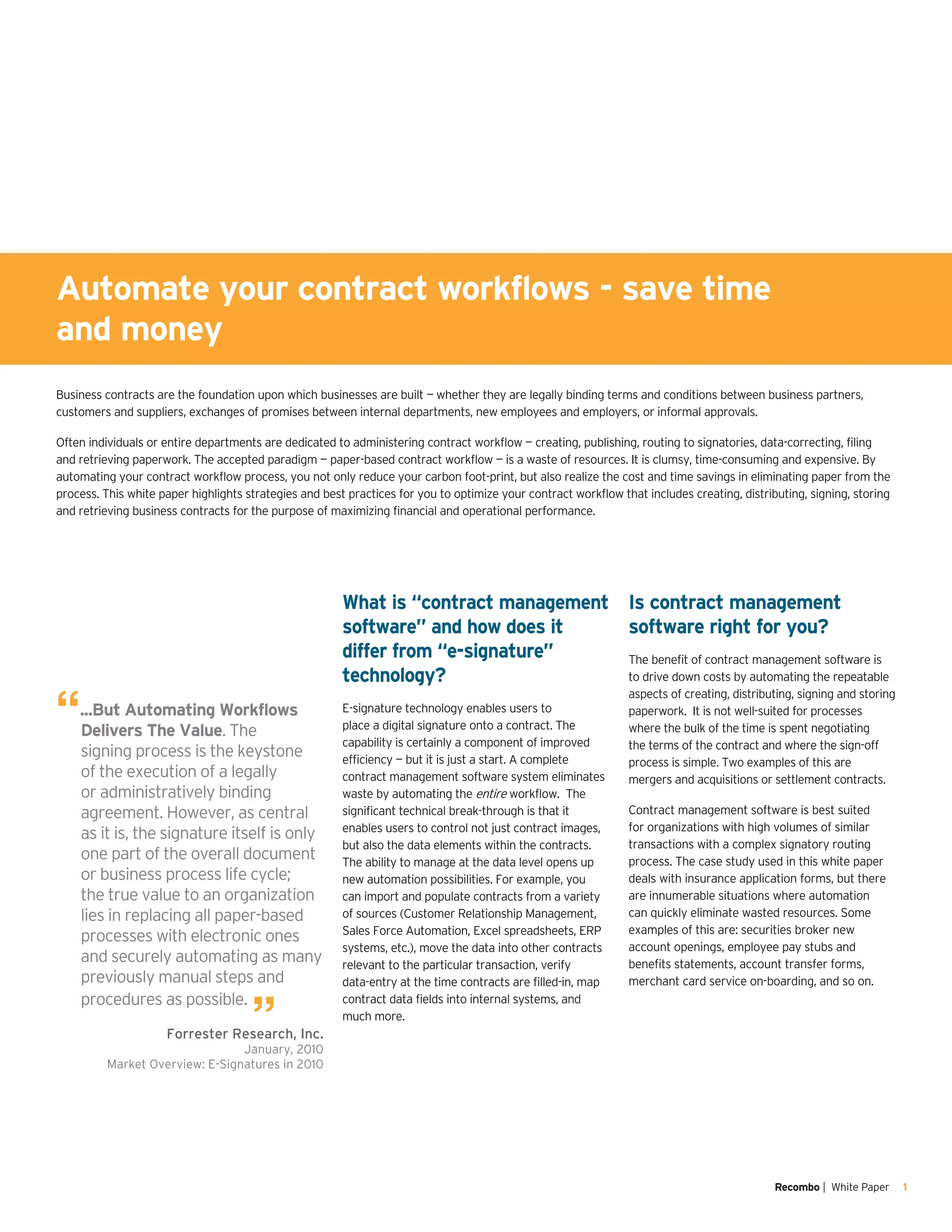 Recombo | White Paper 1
What is “contract management
software” and how does it
differ from “e-signature”
technology?
E-signature technology enables users to
place a digital signature onto a contract. The
capability is certainly a component of improved
efficiency — but it is just a start. A complete
contract management software system eliminates
waste by automating the entire workflow. The
significant technical break-through is that it
enables users to control not just contract images,
but also the data elements within the contracts.
The ability to manage at the data level opens up
new automation possibilities. For example, you
can import and populate contracts from a variety
of sources (Customer Relationship Management,
Sales Force Automation, Excel spreadsheets, ERP
systems, etc.), move the data into other contracts
relevant to the particular transaction, verify
data-entry at the time contracts are filled-in, map
contract data fields into internal systems, and
much more.
Business contracts are the foundation upon which businesses are built — whether they are legally binding terms and conditions between business partners,
customers and suppliers, exchanges of promises between internal departments, new employees and employers, or informal approvals.
Often individuals or entire departments are dedicated to administering contract workflow — creating, publishing, routing to signatories, data-correcting, filing
and retrieving paperwork. The accepted paradigm — paper-based contract workflow — is a waste of resources. It is clumsy, time-consuming and expensive. By
automating your contract workflow process, you not only reduce your carbon foot-print, but also realize the cost and time savings in eliminating paper from the
process. This white paper highlights strategies and best practices for you to optimize your contract workflow that includes creating, distributing, signing, storing
and retrieving business contracts for the purpose of maximizing financial and operational performance.
Is contract management
software right for you?
The benefit of contract management software is
to drive down costs by automating the repeatable
aspects of creating, distributing, signing and storing
paperwork. It is not well-suited for processes
where the bulk of the time is spent negotiating
the terms of the contract and where the sign-off
process is simple. Two examples of this are
mergers and acquisitions or settlement contracts.
Contract management software is best suited
for organizations with high volumes of similar
transactions with a complex signatory routing
process. The case study used in this white paper
deals with insurance application forms, but there
are innumerable situations where automation
can quickly eliminate wasted resources. Some
examples of this are: securities broker new
account openings, employee pay stubs and
benefits statements, account transfer forms,
merchant card service on-boarding, and so on.
“...But Automating Workflows
Delivers The Value. The
signing process is the keystone
of the execution of a legally
or administratively binding
agreement. However, as central
as it is, the signature itself is only
one part of the overall document
or business process life cycle;
the true value to an organization
lies in replacing all paper-based
processes with electronic ones
and securely automating as many
previously manual steps and
procedures as possible.
”Forrester Research, Inc.
January, 2010
Market Overview: E-Signatures in 2010
Automate your contract workflows - save time
and money
 
