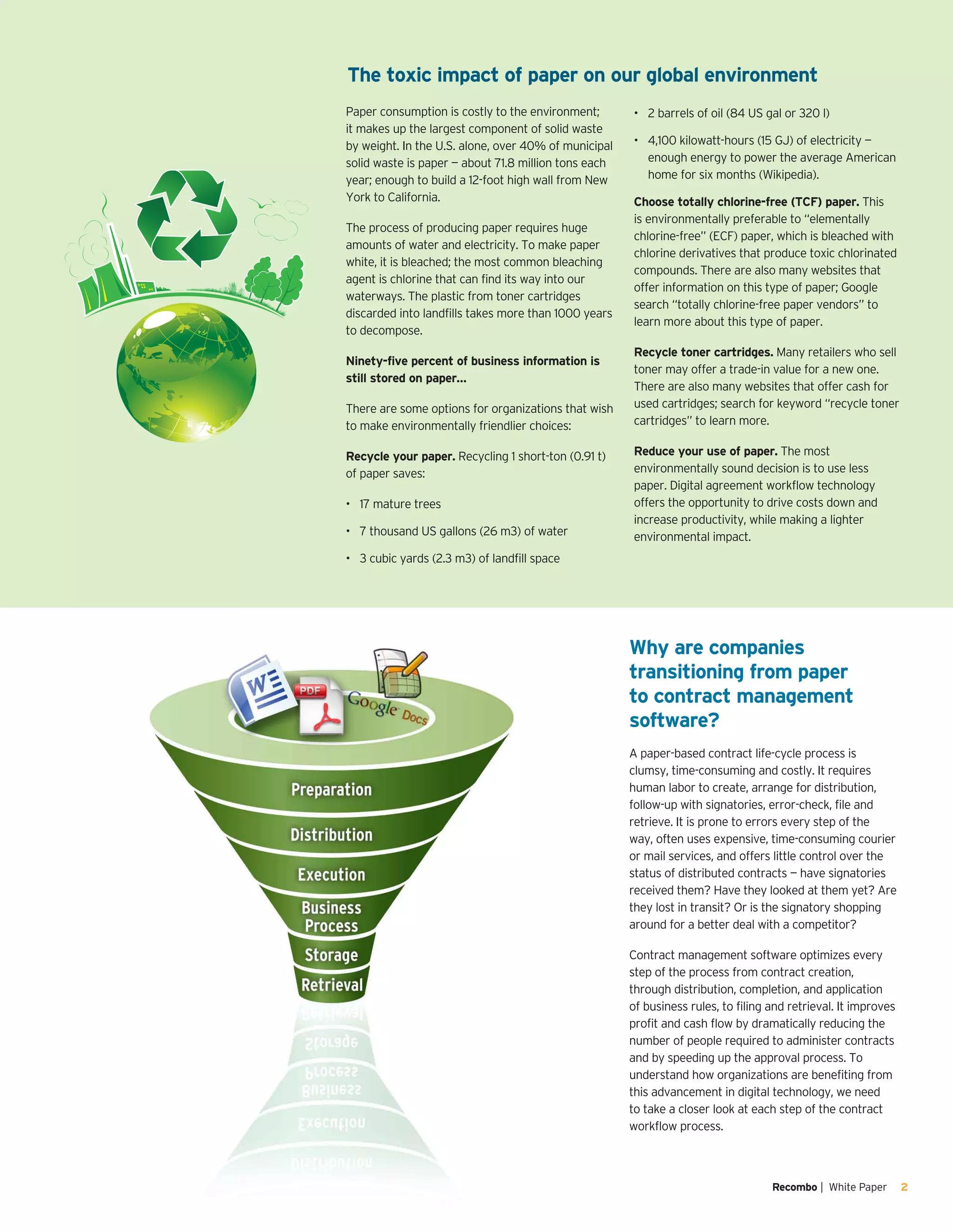 Recombo | White Paper 2
Why are companies
transitioning from paper
to contract management
software?
A paper-based contract life-cycle process is
clumsy, time-consuming and costly. It requires
human labor to create, arrange for distribution,
follow-up with signatories, error-check, file and
retrieve. It is prone to errors every step of the
way, often uses expensive, time-consuming courier
or mail services, and offers little control over the
status of distributed contracts — have signatories
received them? Have they looked at them yet? Are
they lost in transit? Or is the signatory shopping
around for a better deal with a competitor?
Contract management software optimizes every
step of the process from contract creation,
through distribution, completion, and application
of business rules, to filing and retrieval. It improves
profit and cash flow by dramatically reducing the
number of people required to administer contracts
and by speeding up the approval process. To
understand how organizations are benefiting from
this advancement in digital technology, we need
to take a closer look at each step of the contract
workflow process.
Paper consumption is costly to the environment;
it makes up the largest component of solid waste
by weight. In the U.S. alone, over 40% of municipal
solid waste is paper — about 71.8 million tons each
year; enough to build a 12-foot high wall from New
York to California.
The process of producing paper requires huge
amounts of water and electricity. To make paper
white, it is bleached; the most common bleaching
agent is chlorine that can find its way into our
waterways. The plastic from toner cartridges
discarded into landfills takes more than 1000 years
to decompose.
Ninety-five percent of business information is
still stored on paper…
There are some options for organizations that wish
to make environmentally friendlier choices:
Recycle your paper. Recycling 1 short-ton (0.91 t)
of paper saves:
17 mature trees•	
7 thousand US gallons (26 m3) of water•	
3 cubic yards (2.3 m3) of landfill space•	
2 barrels of oil (84 US gal or 320 l)•	
4,100 kilowatt-hours (15 GJ) of electricity —•	
enough energy to power the average American
home for six months (Wikipedia).
Choose totally chlorine-free (TCF) paper. This
is environmentally preferable to “elementally
chlorine-free” (ECF) paper, which is bleached with
chlorine derivatives that produce toxic chlorinated
compounds. There are also many websites that
offer information on this type of paper; Google
search “totally chlorine-free paper vendors” to
learn more about this type of paper.
Recycle toner cartridges. Many retailers who sell
toner may offer a trade-in value for a new one.
There are also many websites that offer cash for
used cartridges; search for keyword “recycle toner
cartridges” to learn more.
Reduce your use of paper. The most
environmentally sound decision is to use less
paper. Digital agreement workflow technology
offers the opportunity to drive costs down and
increase productivity, while making a lighter
environmental impact.
The toxic impact of paper on our global environment
 