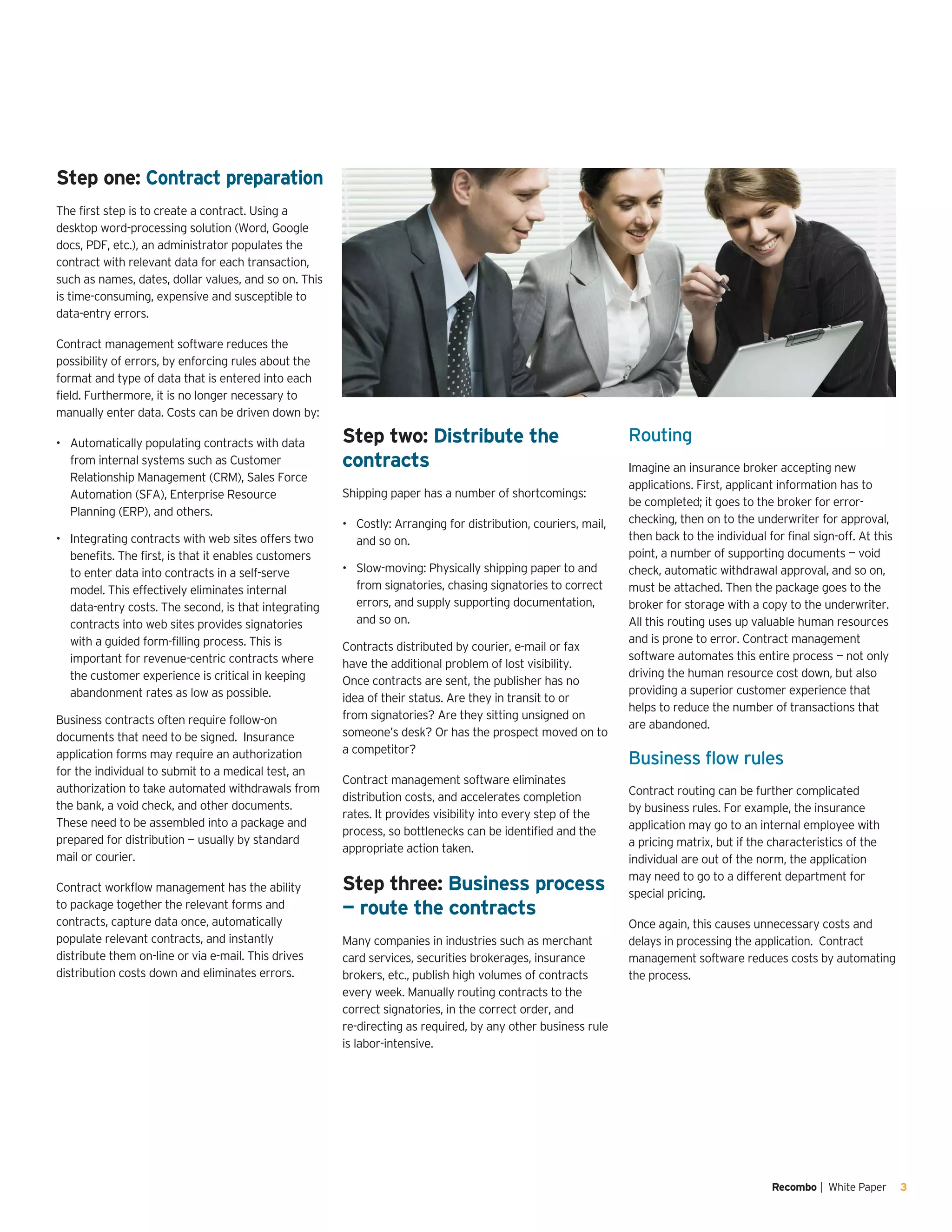 Recombo | White Paper 3
Step one: Contract preparation
The first step is to create a contract. Using a
desktop word-processing solution (Word, Google
docs, PDF, etc.), an administrator populates the
contract with relevant data for each transaction,
such as names, dates, dollar values, and so on. This
is time-consuming, expensive and susceptible to
data-entry errors.
Contract management software reduces the
possibility of errors, by enforcing rules about the
format and type of data that is entered into each
field. Furthermore, it is no longer necessary to
manually enter data. Costs can be driven down by:
Automatically populating contracts with data•	
from internal systems such as Customer
Relationship Management (CRM), Sales Force
Automation (SFA), Enterprise Resource
Planning (ERP), and others.
Integrating contracts with web sites offers two•	
benefits. The first, is that it enables customers
to enter data into contracts in a self-serve
model. This effectively eliminates internal
data-entry costs. The second, is that integrating
contracts into web sites provides signatories
with a guided form-filling process. This is
important for revenue-centric contracts where
the customer experience is critical in keeping
abandonment rates as low as possible.
Business contracts often require follow-on
documents that need to be signed. Insurance
application forms may require an authorization
for the individual to submit to a medical test, an
authorization to take automated withdrawals from
the bank, a void check, and other documents.
These need to be assembled into a package and
prepared for distribution — usually by standard
mail or courier.
Contract workflow management has the ability
to package together the relevant forms and
contracts, capture data once, automatically
populate relevant contracts, and instantly
distribute them on-line or via e-mail. This drives
distribution costs down and eliminates errors.
Step two: Distribute the
contracts
Shipping paper has a number of shortcomings:
Costly: Arranging for distribution, couriers, mail,•	
and so on.
Slow-moving: Physically shipping paper to and•	
from signatories, chasing signatories to correct
errors, and supply supporting documentation,
and so on.
Contracts distributed by courier, e-mail or fax
have the additional problem of lost visibility.
Once contracts are sent, the publisher has no
idea of their status. Are they in transit to or
from signatories? Are they sitting unsigned on
someone’s desk? Or has the prospect moved on to
a competitor?
Contract management software eliminates
distribution costs, and accelerates completion
rates. It provides visibility into every step of the
process, so bottlenecks can be identified and the
appropriate action taken.
Step three: Business process
— route the contracts
Many companies in industries such as merchant
card services, securities brokerages, insurance
brokers, etc., publish high volumes of contracts
every week. Manually routing contracts to the
correct signatories, in the correct order, and
re-directing as required, by any other business rule
is labor-intensive.
Routing
Imagine an insurance broker accepting new
applications. First, applicant information has to
be completed; it goes to the broker for error-
checking, then on to the underwriter for approval,
then back to the individual for final sign-off. At this
point, a number of supporting documents — void
check, automatic withdrawal approval, and so on,
must be attached. Then the package goes to the
broker for storage with a copy to the underwriter.
All this routing uses up valuable human resources
and is prone to error. Contract management
software automates this entire process — not only
driving the human resource cost down, but also
providing a superior customer experience that
helps to reduce the number of transactions that
are abandoned.
Business flow rules
Contract routing can be further complicated
by business rules. For example, the insurance
application may go to an internal employee with
a pricing matrix, but if the characteristics of the
individual are out of the norm, the application
may need to go to a different department for
special pricing.
Once again, this causes unnecessary costs and
delays in processing the application. Contract
management software reduces costs by automating
the process.
 
