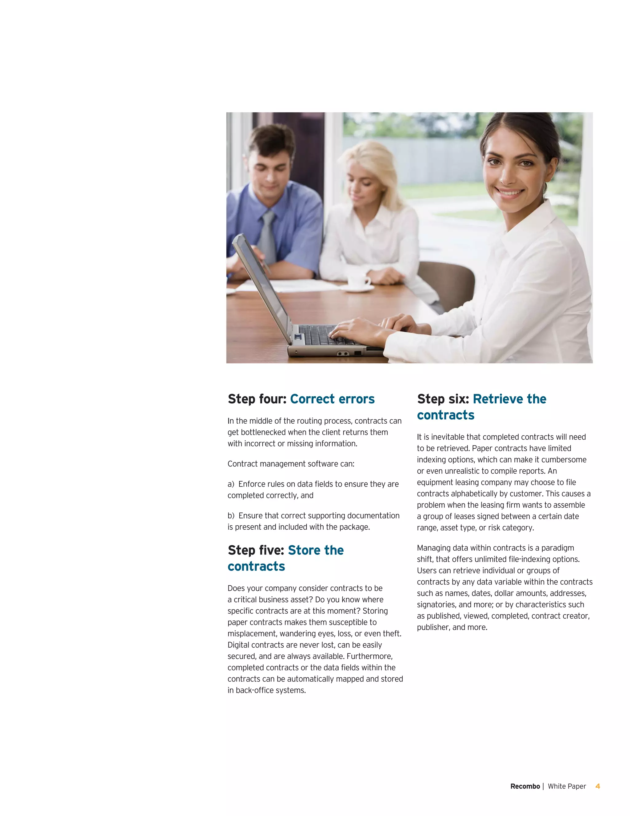 Recombo | White Paper 4
Step four: Correct errors
In the middle of the routing process, contracts can
get bottlenecked when the client returns them
with incorrect or missing information.
Contract management software can:
a) Enforce rules on data fields to ensure they are
completed correctly, and
b) Ensure that correct supporting documentation
is present and included with the package.
Step five: Store the
contracts
Does your company consider contracts to be
a critical business asset? Do you know where
specific contracts are at this moment? Storing
paper contracts makes them susceptible to
misplacement, wandering eyes, loss, or even theft.
Digital contracts are never lost, can be easily
secured, and are always available. Furthermore,
completed contracts or the data fields within the
contracts can be automatically mapped and stored
in back-office systems.
Step six: Retrieve the
contracts
It is inevitable that completed contracts will need
to be retrieved. Paper contracts have limited
indexing options, which can make it cumbersome
or even unrealistic to compile reports. An
equipment leasing company may choose to file
contracts alphabetically by customer. This causes a
problem when the leasing firm wants to assemble
a group of leases signed between a certain date
range, asset type, or risk category.
Managing data within contracts is a paradigm
shift, that offers unlimited file-indexing options.
Users can retrieve individual or groups of
contracts by any data variable within the contracts
such as names, dates, dollar amounts, addresses,
signatories, and more; or by characteristics such
as published, viewed, completed, contract creator,
publisher, and more.
 