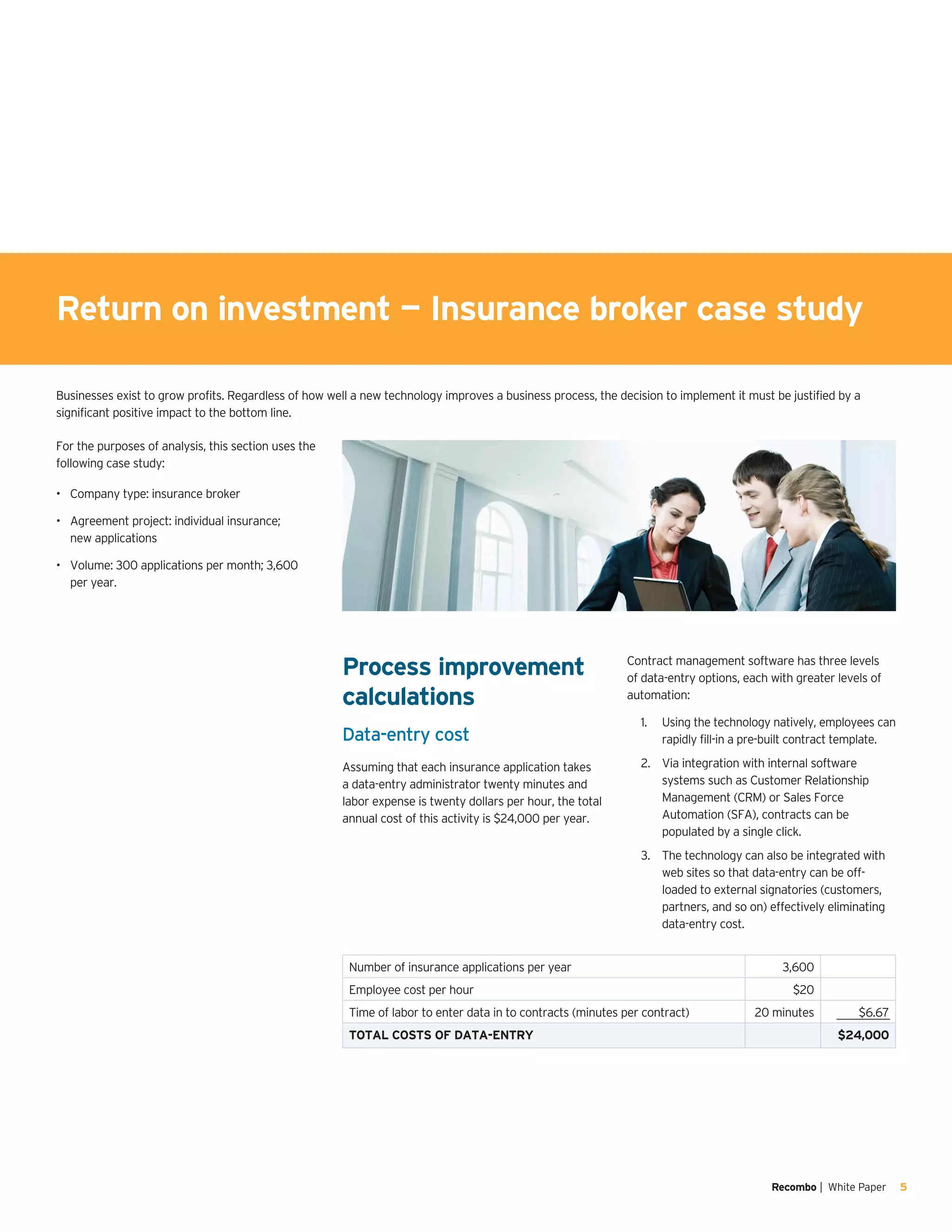 Recombo | White Paper 5
Businesses exist to grow profits. Regardless of how well a new technology improves a business process, the decision to implement it must be justified by a
significant positive impact to the bottom line.
Return on investment — Insurance broker case study
For the purposes of analysis, this section uses the
following case study:
Company type: insurance broker•	
Agreement project: individual insurance;•	
new applications
Volume: 300 applications per month; 3,600•	
per year.
Number of insurance applications per year 3,600
Employee cost per hour $20
Time of labor to enter data in to contracts (minutes per contract) 20 minutes $6.67
TOTAL COSTS OF DATA-ENTRY $24,000
Process improvement
calculations
Data-entry cost
Assuming that each insurance application takes
a data-entry administrator twenty minutes and
labor expense is twenty dollars per hour, the total
annual cost of this activity is $24,000 per year.
Contract management software has three levels
of data-entry options, each with greater levels of
automation:
Using the technology natively, employees can1.	
rapidly fill-in a pre-built contract template.
Via integration with internal software2.	
systems such as Customer Relationship
Management (CRM) or Sales Force
Automation (SFA), contracts can be
populated by a single click.
The technology can also be integrated with3.	
web sites so that data-entry can be off-
loaded to external signatories (customers,
partners, and so on) effectively eliminating
data-entry cost.
 
