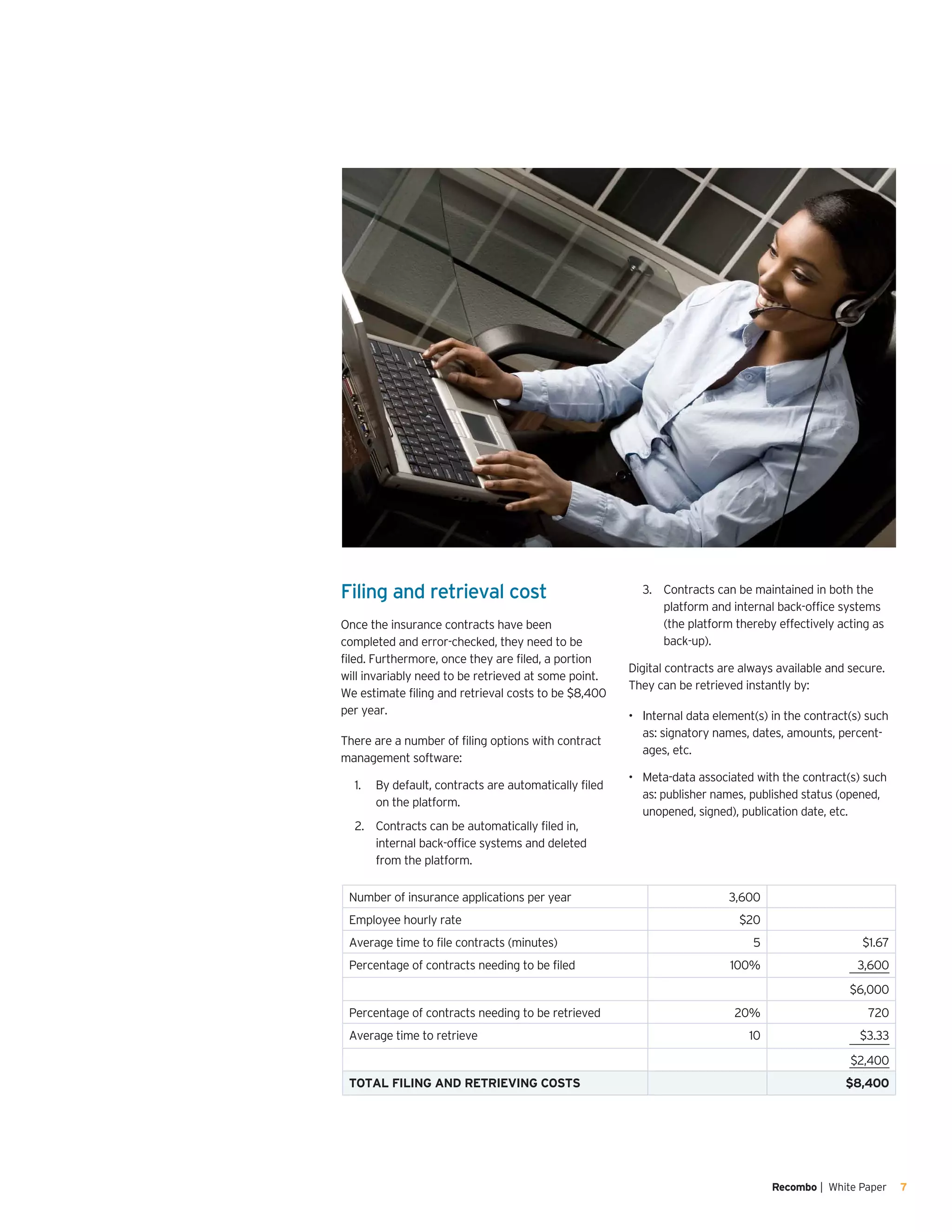 Recombo | White Paper 7
Filing and retrieval cost
Once the insurance contracts have been
completed and error-checked, they need to be
filed. Furthermore, once they are filed, a portion
will invariably need to be retrieved at some point.
We estimate filing and retrieval costs to be $8,400
per year.
There are a number of filing options with contract
management software:
By default, contracts are automatically filed1.	
on the platform.
Contracts can be automatically filed in,2.	
internal back-office systems and deleted
from the platform.
Contracts can be maintained in both the3.	
platform and internal back-office systems
(the platform thereby effectively acting as
back-up).
Digital contracts are always available and secure.
They can be retrieved instantly by:
Internal data element(s) in the contract(s) such•	
as: signatory names, dates, amounts, percent-
ages, etc.
Meta-data associated with the contract(s)•	 such
as: publisher names, published status (opened,
unopened, signed), publication date, etc.
Number of insurance applications per year 3,600
Employee hourly rate $20
Average time to file contracts (minutes)	 5 $1.67
Percentage of contracts needing to be filed 100% 3,600
$6,000
Percentage of contracts needing to be retrieved 20% 720
Average time to retrieve 10 $3.33
$2,400
TOTAL FILING AND RETRIEVING COSTS $8,400
 