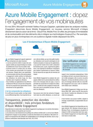 16
Azure Mobile Engagement
Azure Mobile Engagement : dopez
l’engagementdevosmobinautes
En mai 2014, Microsoft rachetait l’éditeur français Capptain, spécialisé dans les analyses mobiles.
S’appelant désormais Azure Mobile Engagement, ce nouveau service Microsoft s’intègre
directement dans la vision de la firme : Cloud First, Mobile First. En effet, les principes d’immédiateté
et de contextualité sont des éléments clés à intégrer aux technologies d’aujourd’hui. Par exemple,
de plus en plus d’entreprises ont une audience digitale mobile dépassant les 50%.
Azure Mobile Engagement apporte également
aux entreprises une valeur business :
- Le service permet de mettre en place des cam-
pagnes mobiles par programmatique sur toutes
les plateformes et pour tous les publics visés.
- Il permet d’entrer en contact avec vos clients
d’une manière plus personnelle et de manière
non intrusive. Chaque client a ses spécificités,
la communication doit donc être personnalisée.
- L’engagement mobile améliore la fidélisation
des utilisateurs, les achats in-app, etc. Vous
améliorez alors l’expérience utilisateur.
- Vous monétisez vos applications et vos offres en
améliorant le ROI par la hausse de la fréquenta-
tion tout en proposant des opportunités d’achat
directement via les applications.
L’art de comprendre les utilisateurs
Il ne suffit pas de savoir publier une App mobile
sur les différents App Store. Il est important de sa-
voir si elle est utilisée, par qui et de quelle manière.
Les utilisateurs sont souvent submergés de noti-
fications envoyées en masse par les applications,
ce qui peut les frustrer et les inciter à désactiver
les fonctions push, ou pire, supprimer les applica-
tions. Il est important de bénéficier d’indicateurs
pour évaluer la performance et mesurer l’utilisa-
tion de chacune de ces apps afin de minimiser cet
impact.
Azure Mobile Engagement va analyser des cam-
pagnes ciblées tout en personnalisant les notifica-
tions et les messages dans les apps, ce qui va
permettre de comprendre et d’analyser les utilisa-
teurs. L’activité sera alors analysée en temps réel.
Vous avez ainsi la possibilité de tisser des liens
avec vos utilisateurs.
Vous pouvez ainsi créer des scénarios d’engage-
ment selon les profils utilisateurs, ou encore par
rapport à leur localisation géographique. Grâce
aux tableaux de bord, vous pouvez désormais sa-
voir si telle campagne a été un succès, les points
bloquants, si le taux de rétention est bon ou mau-
vais, si le message a été bien ciblé, etc. Azure Mo-
bile Engagement est là pour créer et améliorer
votre relation avec l’utilisateur.
Azure Mobile Engagement s’intègre avec des sys-
tèmes CRM, CSM… grâce à ses API. Vous pourrez
ainsi étendre l’analyse des utilisateurs et mieux
cibler vos campagnes.
A tout moment, vous pouvez modifier, adapter le
message, la planification, la segmentation des uti-
lisateurs.
Azure Mobile Engagement est disponible pour les
apps Android, iOS, Windows Universal apps et
Windows Phone. Les développeurs récupèrent et
intègrent le SDK correspondant dans leurs apps.
Azure Mobile Engagement est disponible égale-
ment dans le monde entier. n
Transparence, protection des données
et disponibilité : trois principes fondateurs
d’Azure Mobile Engagement
Disponible dans le monde entier, Azure Mobile Engagement ne partage pas ni ne vend les informations
et données utilisées et récupérées par le service.
La vie privée est un des fondements de la politique de confiance de Microsoft. Le service Azure Mobile
Engagement s’engage à ne pas partager ou vendre les informations de vos utilisateurs. Microsoft s’en-
gage sur la transparence des pratiques de confidentialité et sur le stockage des données. Azure a reçu
plusieurs certifications internationales dont l’ISO / IEC 27018.
Une tarification simple
Azure Mobile Engagement est un service sans
engagement, ni frais d’annulation. La factura-
tion se fait selon le nombre d’utilisateurs ac-
tifs mensuels.
Les 4 fondamentaux d’Azure Mobile Engagement
Analyses en temps réel Plateforme Push API ouvertes Protection & Confidentialité
 