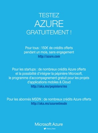 Pour tous : 150€ de crédits offerts
pendant un mois, sans engagement
http://azure.com
Pour les startups : de nombreux crédits Azure offerts
et la possibilité d’intégrer la pépinière Microsoft,
le programme d'accompagnement gratuit pour les projets
d'applications mobiles & Cloud
http://aka.ms/pepiniere/ms
Pour les abonnés MSDN : de nombreux crédits Azure offerts
http://aka.ms/azureetmsdn
TESTEZ
AZURE
GRATUITEMENT !
@Azure_France
 