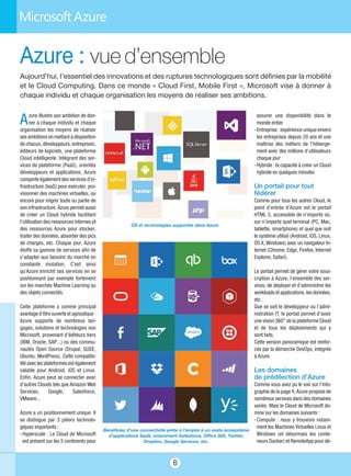 assurer une disponibilité dans le
monde entier
- Entreprise : expérience unique envers
les entreprises depuis 20 ans et une
maîtrise des métiers de l’héberge-
ment avec des millions d’utilisateurs
chaque jour
- Hybride : la capacité à créer un Cloud
hybride en quelques minutes
Un portail pour tout
fédérer
Comme pour tous les autres Cloud, le
point d’entrée d’Azure est le portail
HTML 5, accessible de n’importe où,
sur n’importe quel terminal (PC, Mac,
tablette, smartphone) et quel que soit
le système utilisé (Android, iOS, Linux,
OS X, Windows) avec un navigateur In-
ternet (Chrome, Edge, Firefox, Internet
Explorer, Safari).
Le portail permet de gérer votre sous-
cription à Azure, l’ensemble des ser-
vices, de déployer et d’administrer les
workloads et applications, les données,
etc.
Que se soit le développeur ou l’admi-
nistration IT, le portail permet d’avoir
une vision 360° de la plateforme Cloud
et de tous les déploiements qui y
sont faits.
Cette version panoramique est renfor-
cée par la démarche DevOps, intégrée
à Azure.
Les domaines
de prédilection d’Azure
Comme vous avez pu le voir sur l’info-
graphie de la page 4, Azure propose de
nombreux services dans des domaines
variés. Mais le Cloud de Microsoft do-
mine sur les domaines suivants :
- Compute : nous y trouvons notam-
ment les Machines Virtuelles Linux et
Windows (et désormais les conte-
neurs Docker) et RemoteApp pour dé-
Azure illustre son ambition de don-
ner à chaque individu et chaque
organisation les moyens de réaliser
ses ambitions en mettant à disposition
de chacun, développeurs, entreprises,
éditeurs de logiciels, une plateforme
Cloud intelligente. Intégrant des ser-
vices de plateforme (PaaS), orientés
développeurs et applications, Azure
comporte également des services d’in-
frastructure (IaaS) pour exécuter, pro-
visionner des machines virtuelles, ou
encore pour migrer toute ou partie de
son infrastructure. Azure permet aussi
de créer un Cloud hybride facilitant
l’utilisation des ressources internes et
des ressources Azure pour stocker,
traiter des données, absorber des pics
de charges, etc. Chaque jour, Azure
étoffe sa gamme de services afin de
s’adapter aux besoins du marché en
constante mutation. C'est ainsi
qu'Azure enrichit ses services en se
positionnant par exemple fortement
sur les marchés Machine Learning ou
des objets connectés.
Cette plateforme a comme principal
avantage d’être ouverte et agnostique :
Azure supporte de nombreux lan-
gages, solutions et technologies non
Microsoft, provenant d’éditeurs tiers
(IBM, Oracle, SAP…) ou des commu-
nautés Open Source (Drupal, SUSE,
Ubuntu, WordPress). Cette compatibi-
lité avec les plateformes est également
valable pour Android, iOS et Linux.
Enfin, Azure peut se connecter avec
d’autres Clouds tels que Amazon Web
Services, Google, Salesforce,
VMware…
Azure a un positionnement unique. Il
se distingue par 3 piliers technolo-
giques importants :
- Hyperscale : Le Cloud de Microsoft
est présent sur les 5 continents pour
6
Azure : vue d’ensemble
OS et technologies supportés dans Azure
Bénéficiez d’une connectivité prête à l’emploi à un vaste écosystème
d’applications SaaS, notamment Salesforce, Office 365, Twitter,
Dropbox, Google Services, etc.
Aujourd’hui, l’essentiel des innovations et des ruptures technologiques sont définies par la mobilité
et le Cloud Computing. Dans ce monde « Cloud First, Mobile First », Microsoft vise à donner à
chaque individu et chaque organisation les moyens de réaliser ses ambitions.
 