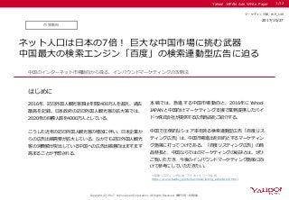 Yahoo! JAPAN Ads White Paper
はじめに
Copyright (C) 2017 Yahoo Japan Corporation. All Rights Reserved. 無断引用・転載禁止
市場動向
2017/08/XX
マーケティング部 WP_149
ネット人口は日本の7倍！ 巨大な中国市場に挑む武器
中国最大の検索エンジン「百度」の検索連動型広告に迫る
2016年、訪日外国人観光客数は年間2400万人を超え、過去
最高を記録。日本政府の訪日外国人観光客の拡大策では、
2020年の目標人数を4000万人としている。
こうした近年の訪日外国人観光客の増加に伴い、日本企業か
らの広告出稿需要が拡大している。なかでも訪日外国人観光
客の消費額が突出している中国への広告出稿意向はますます
高まることが予想される。
中国のインターネット市場動向から探る、インバウンドマーケティングの攻略法
1/12
※百度リスティング広告・アドネットワーク広告
https://www.baidu.jp/info/business/listing_adnetwork.html
本稿では、急進する 中国市場動向と 、 2016年にYahoo!
JAPANと中国向けマーケティング支援で業務提携したバイ
ドゥ株式会社が提供する広告商品をご紹介する。
中国で圧倒的なシェア率を誇る検索連動型広告「百度リス
ティング広告」は、中国市場進出を目的とするマーケティン
グ施策に打ってつけである。「百度リスティング広告」の商
品特長と、中国ならではのマーケティングの秘訣とは。ぜひ
ご覧いただき、今後のインバウンドマーケティング施策に向
けて参考にしていただきたい。
2017/10/27
マーケティング部 WP_149
 