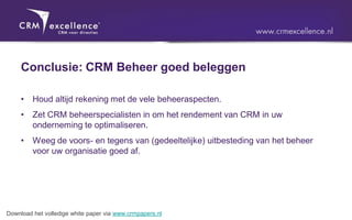 Conclusie: CRM Beheer goed beleggen

     •   Houd altijd rekening met de vele beheeraspecten.
     •   Zet CRM beheerspecialisten in om het rendement van CRM in uw
         onderneming te optimaliseren.
     •   Weeg de voors- en tegens van (gedeeltelijke) uitbesteding van het beheer
         voor uw organisatie goed af.




Download het volledige white paper via www.crmpapers.nl
 