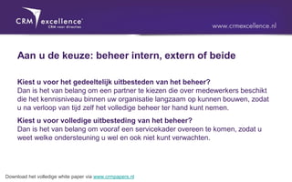 Aan u de keuze: beheer intern, extern of beide

     Kiest u voor het gedeeltelijk uitbesteden van het beheer?
     Dan is het van belang om een partner te kiezen die over medewerkers beschikt
     die het kennisniveau binnen uw organisatie langzaam op kunnen bouwen, zodat
     u na verloop van tijd zelf het volledige beheer ter hand kunt nemen.
     Kiest u voor volledige uitbesteding van het beheer?
     Dan is het van belang om vooraf een servicekader overeen te komen, zodat u
     weet welke ondersteuning u wel en ook niet kunt verwachten.




Download het volledige white paper via www.crmpapers.nl
 