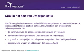 CRM in het hart van uw organisatie

     Uw CRM-applicatie is een van uw bedrijf kritische systemen en verdient daarom de
     juiste aandacht als het gaat om beheer. Dat vraagt om een professionele
     beheerorganisatie die:
     •   de continuïteit van de gedane investering bewaakt en vergroot;
     •   verstand heeft van gebruikers, CRM-software en –databases;
     •   oog heeft voor mogelijke koppelingen en integraties die u heeft gerealiseerd;
     •   begrijpt welke vragen en uitdagingen de business heeft.


Download het volledige white paper via www.crmpapers.nl
 