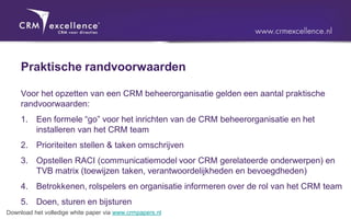 Praktische randvoorwaarden

     Voor het opzetten van een CRM beheerorganisatie gelden een aantal praktische
     randvoorwaarden:
     1. Een formele “go” voor het inrichten van de CRM beheerorganisatie en het
        installeren van het CRM team
     2. Prioriteiten stellen & taken omschrijven
     3. Opstellen RACI (communicatiemodel voor CRM gerelateerde onderwerpen) en
        TVB matrix (toewijzen taken, verantwoordelijkheden en bevoegdheden)
     4. Betrokkenen, rolspelers en organisatie informeren over de rol van het CRM team
     5. Doen, sturen en bijsturen
Download het volledige white paper via www.crmpapers.nl
 
