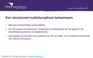 Een structureel multidisciplinair beheerteam

     •   Met een evenwichtige samenstelling.
     •   De spil tussen het technisch, functioneel en databeheer als het gaat om de
         beschikbare systemen en databronnen.
     •   Dat bestaat uit mensen met verstand van ICT en tools, en uit mensen met kennis
         van interne processen.




Download het volledige white paper via www.crmpapers.nl
 
