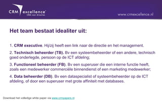 Het team bestaat idealiter uit:

     1. CRM executive. Hij/zij heeft een link naar de directie en het management.
     2. Technisch beheerder (TB). Bv een systeembeheerder of een andere, technisch
     goed onderlegde, persoon op de ICT afdeling;
     3. Functioneel beheerder (FB). Bv een superuser die een interne functie heeft,
     zoals een medewerker commerciële binnendienst of een marketing medewerker;
     4. Data beheerder (DB). Bv een dataspecialist of systeembeheerder op de ICT
     afdeling, of door een superuser met grote affiniteit met databases.



Download het volledige white paper via www.crmpapers.nl
 