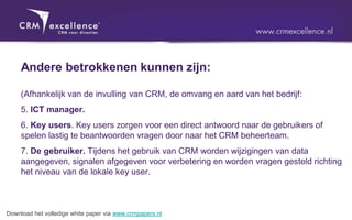 Andere betrokkenen kunnen zijn:

     (Afhankelijk van de invulling van CRM, de omvang en aard van het bedrijf:
     5. ICT manager.
     6. Key users. Key users zorgen voor een direct antwoord naar de gebruikers of
     spelen lastig te beantwoorden vragen door naar het CRM beheerteam.
     7. De gebruiker. Tijdens het gebruik van CRM worden wijzigingen van data
     aangegeven, signalen afgegeven voor verbetering en worden vragen gesteld richting
     het niveau van de lokale key user.



Download het volledige white paper via www.crmpapers.nl
 