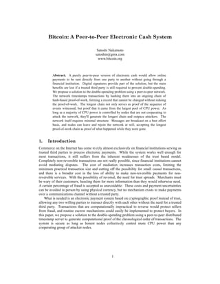 Bitcoin: A Peer-to-Peer Electronic Cash System
Satoshi Nakamoto
satoshin@gmx.com
www.bitcoin.org
Abstract. A purely peer-to-peer version of electronic cash would allow online
payments to be sent directly from one party to another without going through a
financial institution. Digital signatures provide part of the solution, but the main
benefits are lost if a trusted third party is still required to prevent double-spending.
We propose a solution to the double-spending problem using a peer-to-peer network.
The network timestamps transactions by hashing them into an ongoing chain of
hash-based proof-of-work, forming a record that cannot be changed without redoing
the proof-of-work. The longest chain not only serves as proof of the sequence of
events witnessed, but proof that it came from the largest pool of CPU power. As
long as a majority of CPU power is controlled by nodes that are not cooperating to
attack the network, they'll generate the longest chain and outpace attackers. The
network itself requires minimal structure. Messages are broadcast on a best effort
basis, and nodes can leave and rejoin the network at will, accepting the longest
proof-of-work chain as proof of what happened while they were gone.
1. Introduction
Commerce on the Internet has come to rely almost exclusively on financial institutions serving as
trusted third parties to process electronic payments. While the system works well enough for
most transactions, it still suffers from the inherent weaknesses of the trust based model.
Completely non-reversible transactions are not really possible, since financial institutions cannot
avoid mediating disputes. The cost of mediation increases transaction costs, limiting the
minimum practical transaction size and cutting off the possibility for small casual transactions,
and there is a broader cost in the loss of ability to make non-reversible payments for non-
reversible services. With the possibility of reversal, the need for trust spreads. Merchants must
be wary of their customers, hassling them for more information than they would otherwise need.
A certain percentage of fraud is accepted as unavoidable. These costs and payment uncertainties
can be avoided in person by using physical currency, but no mechanism exists to make payments
over a communications channel without a trusted party.
What is needed is an electronic payment system based on cryptographic proof instead of trust,
allowing any two willing parties to transact directly with each other without the need for a trusted
third party. Transactions that are computationally impractical to reverse would protect sellers
from fraud, and routine escrow mechanisms could easily be implemented to protect buyers. In
this paper, we propose a solution to the double-spending problem using a peer-to-peer distributed
timestamp server to generate computational proof of the chronological order of transactions. The
system is secure as long as honest nodes collectively control more CPU power than any
cooperating group of attacker nodes.
1
 