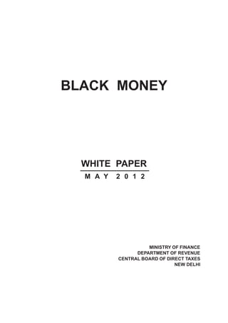 BLACK MONEY




  WHITE PAPER
  M A Y   2 0 1 2




                    MINISTRY OF FINANCE
                DEPARTMENT OF REVENUE
          CENTRAL BOARD OF DIRECT TAXES
                              NEW DELHI
 